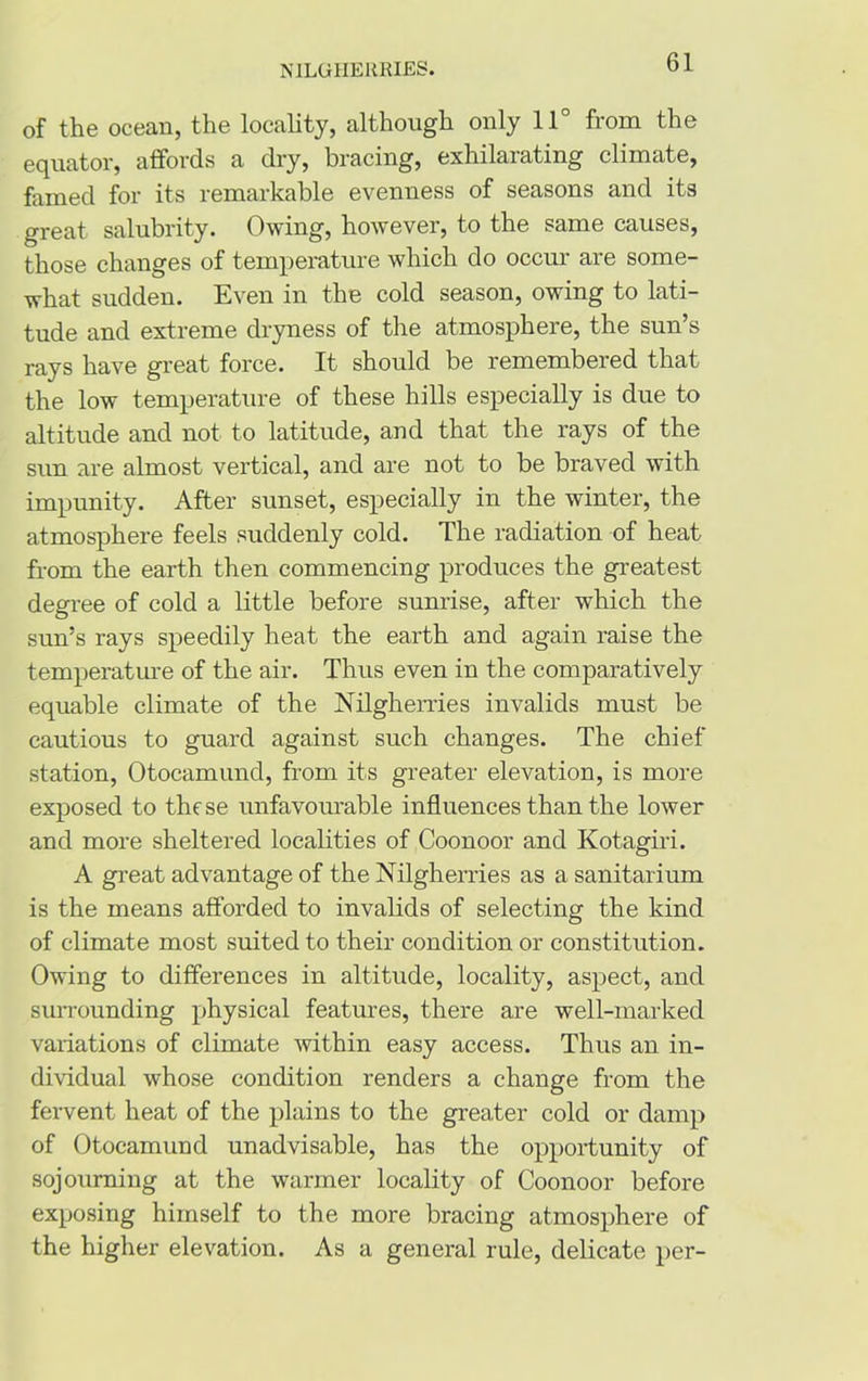 of the ocean, the locality, although only 11° from the equator, affords a dry, bracing, exhilarating climate, famed for its remarkable evenness of seasons and its great salubrity. Owing, however, to the same causes, those changes of temperature which do occur are some- what sudden. Even in the cold season, owing to lati- tude and extreme dryness of the atmosphere, the sun’s rays have great force. It should be remembered that the low temperature of these hills especially is due to altitude and not to latitude, and that the rays of the sun are almost vertical, and are not to be braved with impunity. After sunset, especially in the winter, the atmosphere feels suddenly cold. The radiation of heat from the earth then commencing produces the greatest degree of cold a little before sunrise, after which the sun’s rays speedily heat the earth and again raise the temperature of the air. Thus even in the comparatively equable climate of the Nilgherries invalids must be cautious to guard against such changes. The chief station, Otocamund, from its greater elevation, is more exposed to these unfavourable influences than the lower and more sheltered localities of Coonoor and Kotagiri. A great advantage of the Nilgherries as a sanitarium is the means afforded to invalids of selecting the kind of climate most suited to their condition or constitution. Owing to differences in altitude, locality, aspect, and surrounding physical features, there are well-marked variations of climate within easy access. Thus an in- dividual whose condition renders a change from the fervent heat of the plains to the greater cold or damp of Otocamund unadvisable, has the opportunity of sojourning at the warmer locality of Coonoor before exposing himself to the more bracing atmosphere of the higher elevation. As a general rule, delicate per-