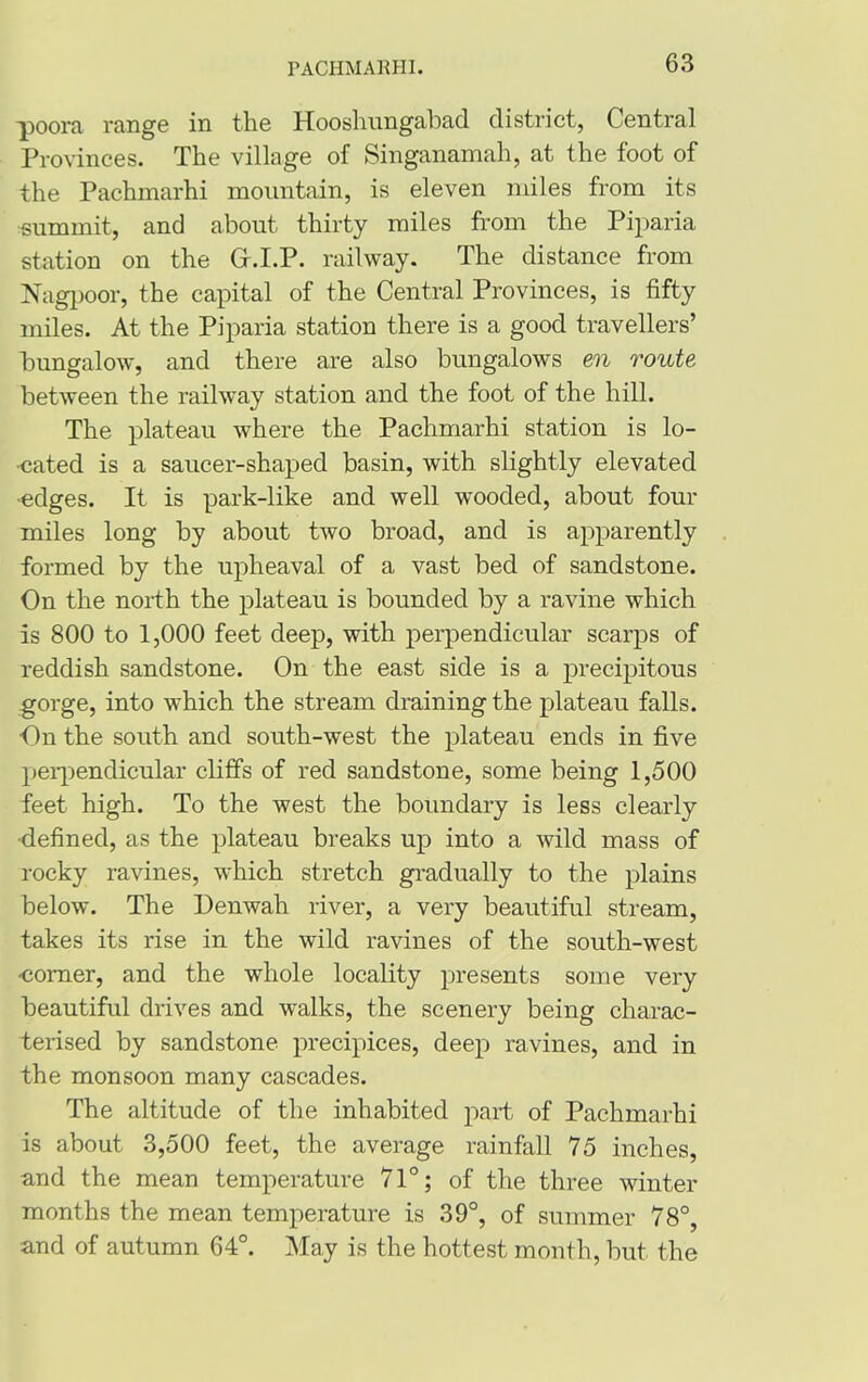 PACHMARHI. -poors, range in the Hooshungabad district, Central Provinces. The village of Singanamah, at the foot of the Pachmarhi mountain, is eleven miles from its summit, and about thirty miles from the Piparia station on the G.I.P. railway. The distance from Nagpoor, the capital of the Central Provinces, is fifty miles. At the Piparia station there is a good travellers’ bungalow, and there are also bungalows en route between the railway station and the foot of the hill. The plateau where the Pachmarhi station is lo- cated is a saucer-shaped basin, with slightly elevated •edges. It is park-like and well wooded, about four miles long by about two broad, and is apparently formed by the upheaval of a vast bed of sandstone. On the north the plateau is bounded by a ravine which is 800 to 1,000 feet deep, with perpendicular scarps of reddish sandstone. On the east side is a precipitous gorge, into which the stream draining the plateau falls. On the south and south-west the plateau ends in five perpendicular cliffs of red sandstone, some being 1,500 feet high. To the west the boundary is less clearly ■defined, as the plateau breaks up into a wild mass of rocky ravines, which stretch gradually to the plains below. The Denwah river, a very beautiful stream, takes its rise in the wild ravines of the south-west •comer, and the whole locality presents some very beautiful drives and walks, the scenery being charac- terised by sandstone precipices, deep ravines, and in the monsoon many cascades. The altitude of the inhabited part of Pachmarhi is about 3,500 feet, the average rainfall 75 inches, and the mean temperature 71°; of the three winter months the mean temperature is 39°, of summer 78°, and of autumn 64°. May is the hottest month, but the