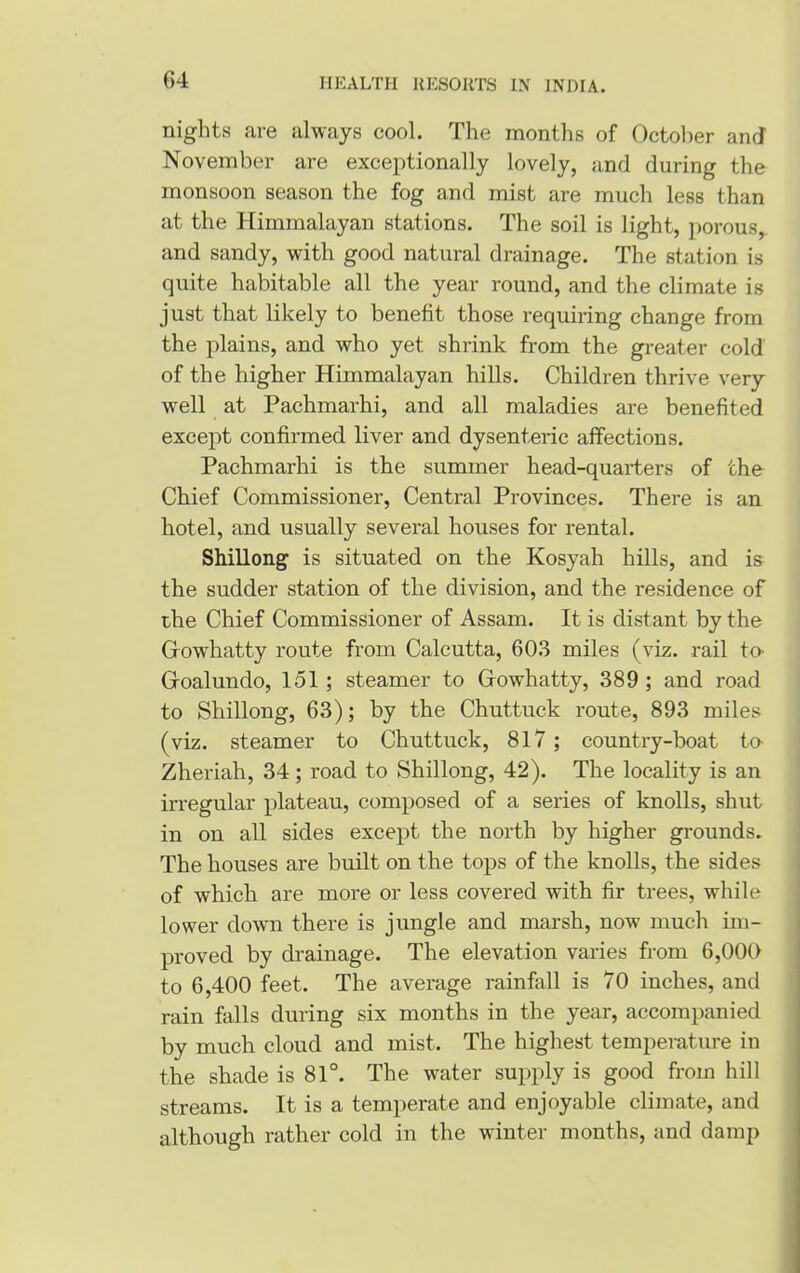 nights are always cool. The months of October and November are exceptionally lovely, and during the monsoon season the fog and mist are much less than at the Himmalayan stations. The soil is light, porous,, and sandy, with good natural drainage. The station is quite habitable all the year round, and the climate is just that likely to benefit those requiring change from the plains, and who yet shrink from the greater cold of the higher Himmalayan hills. Children thrive very well at Pachmarhi, and all maladies are benefited except confirmed liver and dysenteric affections. Pachmarhi is the summer head-quarters of the Chief Commissioner, Central Provinces. There is an hotel, and usually several houses for rental. Shillong is situated on the Kosyah hills, and is the sudder station of the division, and the residence of the Chief Commissioner of Assam. It is distant by the Growhatty route from Calcutta, 603 miles (viz. rail to- Goalundo, 151 ; steamer to Growhatty, 389 ; and road to Shillong, 63); by the Chuttuck route, 893 miles (viz. steamer to Chuttuck, 817 ; country-boat to- Zheriah, 34; road to Shillong, 42). The locality is an irregular plateau, composed of a series of knolls, shut in on all sides except the north by higher grounds. The bouses are built on the tops of the knolls, the sides of which are more or less covered with fir trees, while lower down there is jungle and marsh, now much im- proved by drainage. The elevation varies from 6,000 to 6,400 feet. The average rainfall is 70 inches, and rain falls during six months in the year, accompanied by much cloud and mist. The highest temperature in the shade is 81°. The water supply is good from hill streams. It is a temperate and enjoyable climate, and although rather cold in the winter months, and damp