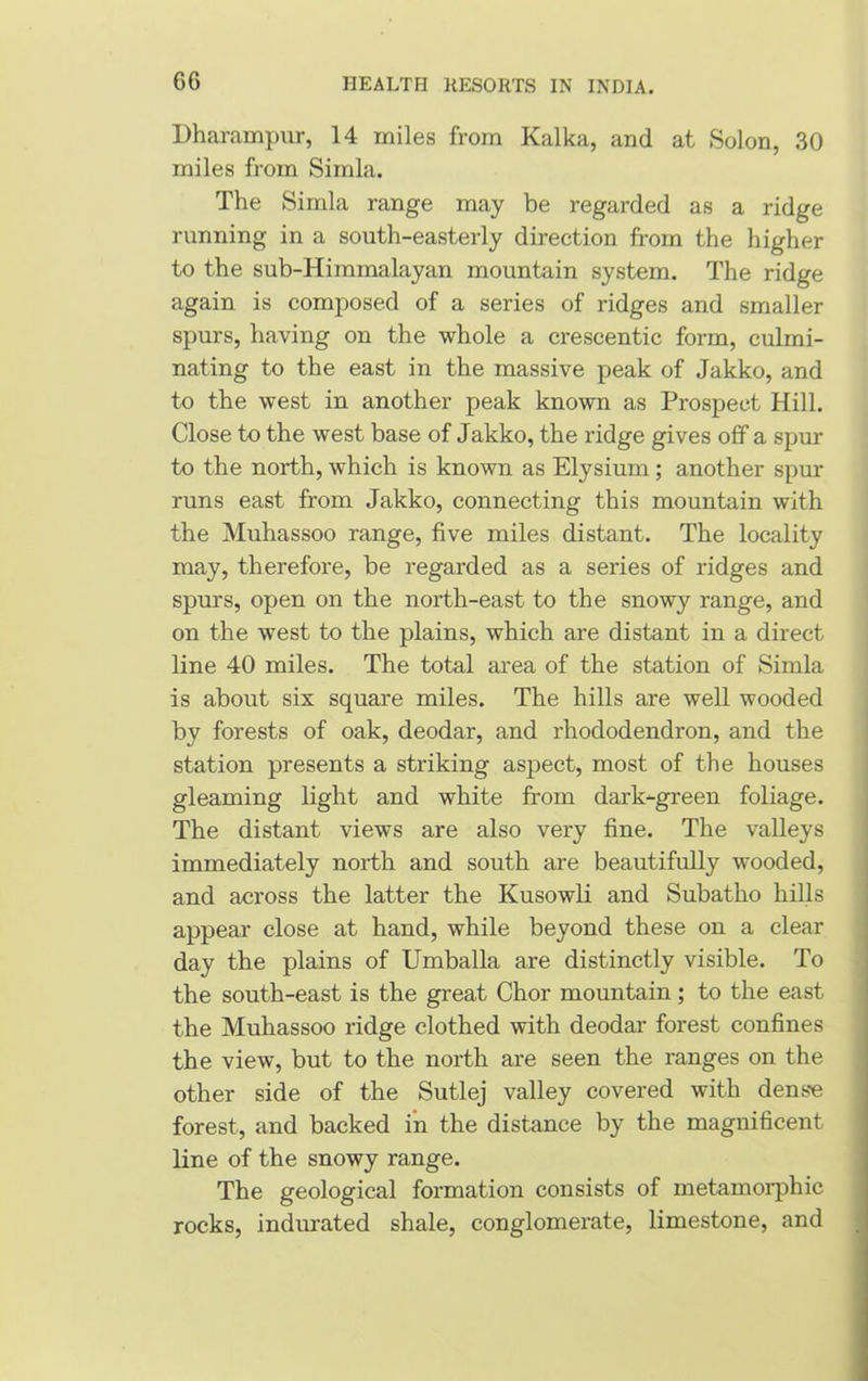 Dharampur, 14 miles from Kalka, and at Solon, 30 miles from Simla. The Simla range may be regarded as a ridge running in a south-easterly direction from the higher to the sub-Himmalayan mountain system. The ridge again is composed of a series of ridges and smaller spurs, having on the whole a crescentic form, culmi- nating to the east in the massive peak of Jakko, and to the west in another peak known as Prospect Hill. Close to the west base of Jakko, the ridge gives off a spur to the north, which is known as Elysium; another spur runs east from Jakko, connecting this mountain with the Muhassoo range, five miles distant. The locality may, therefore, be regarded as a series of ridges and spurs, open on the north-east to the snowy range, and on the west to the plains, which are distant in a direct line 40 miles. The total area of the station of Simla is about six square miles. The hills are well wooded by forests of oak, deodar, and rhododendron, and the station presents a striking aspect, most of the houses gleaming light and white from dark-green foliage. The distant views are also very fine. The valleys immediately north and south are beautifully wooded, and across the latter the Kusowli and Subatho hills appear close at hand, while beyond these on a clear day the plains of Umballa are distinctly visible. To the south-east is the great Chor mountain; to the east the Muhassoo ridge clothed with deodar forest confines the view, but to the north are seen the ranges on the other side of the Sutlej valley covered with dense forest, and backed in the distance by the magnificent line of the snowy range. The geological formation consists of metamorphic rocks, indurated shale, conglomerate, limestone, and