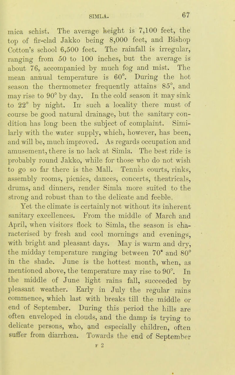 mica schist. The average height is 7,100 feet, the top of fir-clad Jakko being 8,000 feet, and Bishop Cotton’s school 6,500 feet. The rainfall is irregular, ranging from 50 to 100 inches, but the average is about 76, accompanied by much fog and mist. The mean annual temperature is 60°. During the hot season the thermometer frequently attains 85°, and may rise to 90° by day. In the cold season it may sink to 22° by night. In such a locality there must of course be good natural drainage, but the sanitary con- dition has long been the subject of complaint. Simi- larly with the water supply, which, however, has been, and will be, much improved. As regards occupation and amusement, there is no lack at Simla. The best ride is probably round Jakko, while for'those who do not wish to go so far there is the Mall. Tennis courts, rinks, assembly rooms, picnics, dances, concerts, theatricals, drums, and dinners, render Simla more suited to the strong and robust than to the delicate and feeble. Yet the climate is certainly not without its inherent sanitary excellences. From the middle of March and April, when visitors flock to Simla, the season is cha- racterised by fresh and cool mornings and evenings, with bright and pleasant days. May is warm and dry, the midday temperature ranging between 70® and 80° in the shade. June is the hottest month, when, as mentioned above, the temperature may rise to 90°. In the middle of June light rains fall, succeeded by pleasant weather. Early in July the regular rains commence, which last with breaks till the middle or end of September. During this period the hills are often enveloped in clouds, and the damp is trying to delicate persons, who, and especially children, often suffer from diarrhoea. Towards the end of September