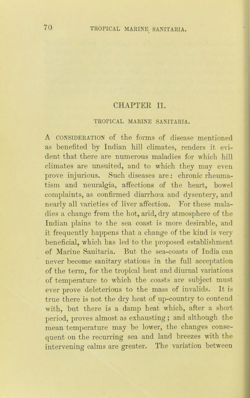 CHAPTER II. TROPICAL MARINE SANITARIA. A consideration of the forms of disease mentioned as benefited by Indian hill climates, renders it evi- dent that there are numerous maladies for which hill climates are unsuited, and to which they may even prove injurious. Such diseases axe: chronic rheuma- tism and neuralgia, affections of the heart, bowel complaints, as confirmed diarrhoea and dysentery, and nearly all varieties of liver affection. For these mala- dies a change from the hot, arid, dry atmosphere of the Indian plains to the sea coast is more desirable, and it frequently happens that a change of the kind is very beneficial, which has led to the proposed establishment of Marine Sanitaria. But the sea-coasts of India can never become sanitary stations in the full acceptation of the term, for the tropical heat and diurnal variations of temperature to which the coasts are subject must ever prove deleterious to the mass of invalids. It is true there is not the dry heat of up-country to contend with, but there is a damp heat which, after a short period, proves almost as exhausting; and although the mean temperature may be lower, the changes conse- quent on the recurring sea and land breezes with the intervening calms are greater. The variation between