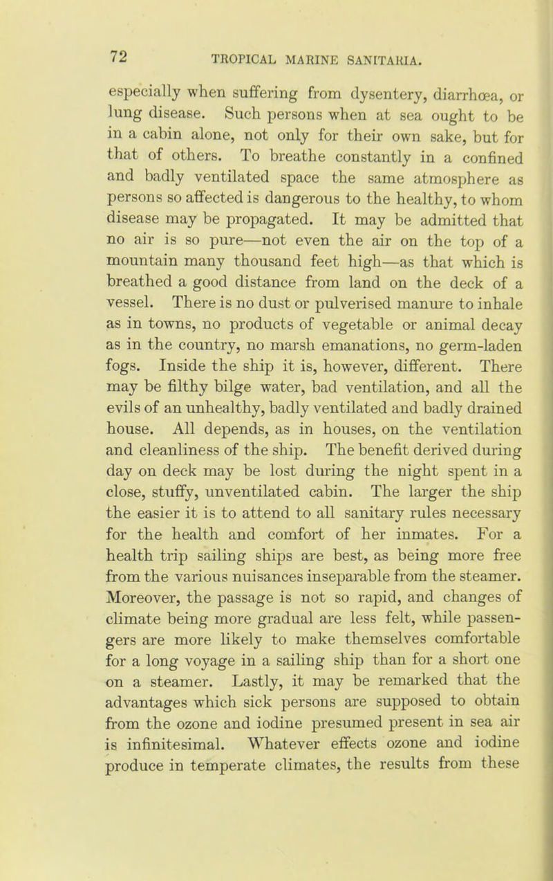 especially when suffering from dysentery, diarrhoea, or lung disease. Such persons when at sea ought to be in a cabin alone, not only for their own sake, but for that of others. To breathe constantly in a confined and badly ventilated space the same atmosphere as persons so affected is dangerous to the healthy, to whom disease may be propagated. It may be admitted that no air is so pure—not even the air on the top of a mountain many thousand feet high—as that which is breathed a good distance from land on the deck of a vessel. There is no dust or pulverised manure to inhale as in towns, no products of vegetable or animal decay as in the country, no marsh emanations, no germ-laden fogs. Inside the ship it is, however, different. There may be filthy bilge water, bad ventilation, and all the evils of an unhealthy, badly ventilated and badly drained house. All depends, as in houses, on the ventilation and cleanliness of the ship. The benefit derived during day on deck may be lost during the night spent in a close, stuffy, unventilated cabin. The larger the ship the easier it is to attend to all sanitary rules necessary for the health and comfort of her inmates. For a health trip sailing ships are best, as being more free from the various nuisances inseparable from the steamer. Moreover, the passage is not so rapid, and changes of climate being more gradual are less felt, while passen- gers are more likely to make themselves comfortable for a long voyage in a sailing ship than for a short one on a steamer. Lastly, it may be remarked that the advantages which sick persons are supposed to obtain from the ozone and iodine presumed present in sea air is infinitesimal. Whatever effects ozone and iodine produce in temperate climates, the results from these