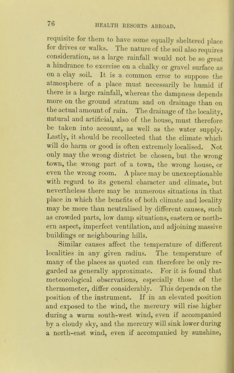 requisite for them to have some equally sheltered place foi diives or walks. I he nature of the soil also requires consideration, as a large rainfall would not be so great a hindrance to exercise on a chalky or gravel surface as on a clay soil. It is a common error to suppose the atmosphere of a place must necessarily be humid if there is a large rainfall, whereas the dampness depends more on the ground stratum and on drainage than on the actual amount of rain. The drainage of the locality, natural and artificial, also of the house, must therefore be taken into account, as well as the water supply. Lastly, it should be recollected that the climate which will do harm or good is often extremely localised. Not only may the wrong district be chosen, but the wrong town, the wrong part of a town, the wrong house, or even the wrong room. A place may be unexceptionable with regard to its general character and climate, but nevertheless there may be numerous situations in that place in which the benefits of both climate and locality may be more than neutralised by different causes, such as crowded parts, low damp situations, eastern or north- ern aspect, imperfect ventilation, and adjoining massive buildings or neighbouring hills. Similar causes affect the temperature of different localities in any given radius. The temperature of many of the places as quoted can therefore be only re- garded as generally approximate. For it is found that meteorological observations, especially those of the thermometer, differ considerably. This depends on the position of the instrument. If in an elevated position and exposed to the wind, the mercury will rise higher during a warm south-west wind, even if accompanied by a cloudy sky, and the mercury will sink lower during a north-east wind, even if accompanied by sunshine,