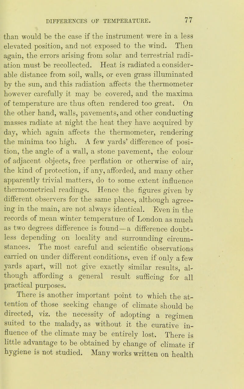 than would be the case if the instrument, were in a less elevated position, and not exposed to the wind. Then again, the errors arising from solar and terrestrial radi- ation must be recollected. Heat is radiated a consider- able distance from soil, walls, or even grass illuminated by the sun, and this radiation affects the thermometer however carefully it may be covered, and the maxima of temperature are thus often rendered too great. On the other hand, walls, pavements, and other conducting masses radiate at night the heat they have acquired by day, which again affects the thermometer, rendering the minima too high. A few yards’ difference of posi- tion, the angle of a wall, a stone pavement, the colour of adjacent objects, free perflation or otherwise of air, the kind of protection, if any, afforded, and many other apparently trivial matters, do to some extent influence thermometrical readings. Hence the figures given by different observers for the same places, although agree- ing in the main, are not always identical. Even in the records of mean winter temperature of London as much as two degrees difference is found—a difference doubt- less depending on locality and surrounding circum- stances. The most careful and scientific observations carried on under different conditions, even if only a few yards apart, will not give exactly similar results, al- though affording a general result sufficing for all practical purposes. There is another important point to which the at- tention of those seeking change of climate should be directed, viz. the necessity of adopting a regimen suited to the malady, as without it the curative in- fluence of the climate may be entirely lost. There is little advantage to be obtained by change of climate if hygiene is not studied. Many works written on health