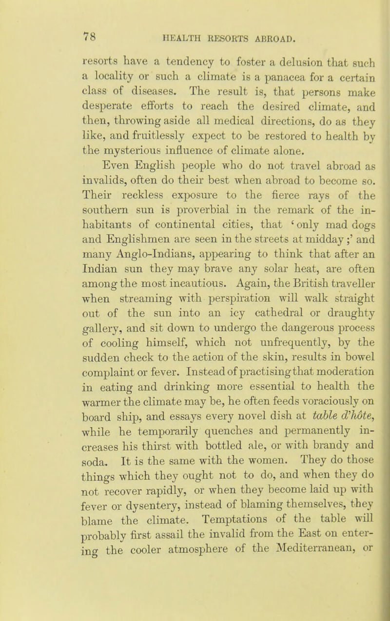 resorts have a tendency to foster a delusion that such a locality or such a climate is a panacea for a certain class of diseases. The result is, that persons make desperate efforts to reach the desired climate, and then, throwing aside all medical directions, do as they like, and fruitlessly expect to be restored to health by the mysterious influence of climate alone. Even English people who do not travel abroad as invalids, often do their best when abroad to become so. Their reckless exposure to the fierce rays of the southern sun is proverbial in the remark of the in- habitants of continental cities, that ‘ only mad dogs and Englishmen are seen in the streets at middayand many Anglo-Indians, appearing to think that after an Indian sun they may brave any solar heat, are often among the most incautious. Again, the British traveller when streaming with perspiration will walk straight out of the sun into an icy cathedral or draughty gallery, and sit down to undergo the dangerous process of cooling himself, which not unffequently, by the sudden check to the action of the skin, results in bowel complaint or fever. Instead of practising that moderation in eating and drinking more essential to health the warmer the climate may be, he often feeds voraciously on board ship, and essays every novel dish at table d'hote, while he temporarily quenches and permanently in- creases his thirst with bottled ale, or with brandy and soda. It is the same with the women. They do those things which they ought not to do, and when they do not recover rapidly, or when they become laid up with fever or dysentery, instead of blaming themselves, they blame the climate. Temptations of the table will probably first assail the invalid from the East on enter- ing the cooler atmosphere of the Mediterranean, or