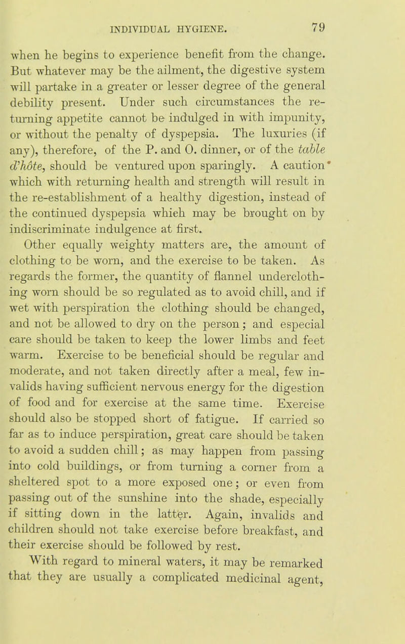 when he begins to experience benefit from the change. But whatever may be the ailment, the digestive system will partake in a greater or lesser degree of the general debility present. Under such circumstances the re- turning appetite cannot be indulged in with impunity, or without the penalty of dyspepsia. The luxuries (if any), therefore, of the P. and 0. dinner, or of the table d'hote, should be ventured upon sparingly. A caution * which with returning health and strength will result in the re-establishment of a healthy digestion, instead of the continued dyspepsia which may be brought on by indiscriminate indulgence at first. Other equally weighty matters are, the amount of clothing to be worn, and the exercise to be taken. As regards the former, the quantity of flannel undercloth- ing worn should be so regulated as to avoid chill, and if wet with perspiration the clothing should be changed, and not be allowed to dry on the person; and especial care should be taken to keep the lower limbs and feet warm. Exercise to be beneficial should be regular and moderate, and not taken directly after a meal, few in- valids having sufficient nervous energy for the digestion of food and for exercise at the same time. Exercise should also be stopped short of fatigue. If carried so far as to induce perspiration, great care should be taken to avoid a sudden chill; as may happen from passing into cold buildings, or from turning a corner from a sheltered spot to a more exposed one; or even from passing out of the sunshine into the shade, especially if sitting down in the latter. Again, invalids and children should not take exercise before breakfast, and their exercise should be followed by rest. With regard to mineral waters, it may be remarked that they are usually a complicated medicinal agent,