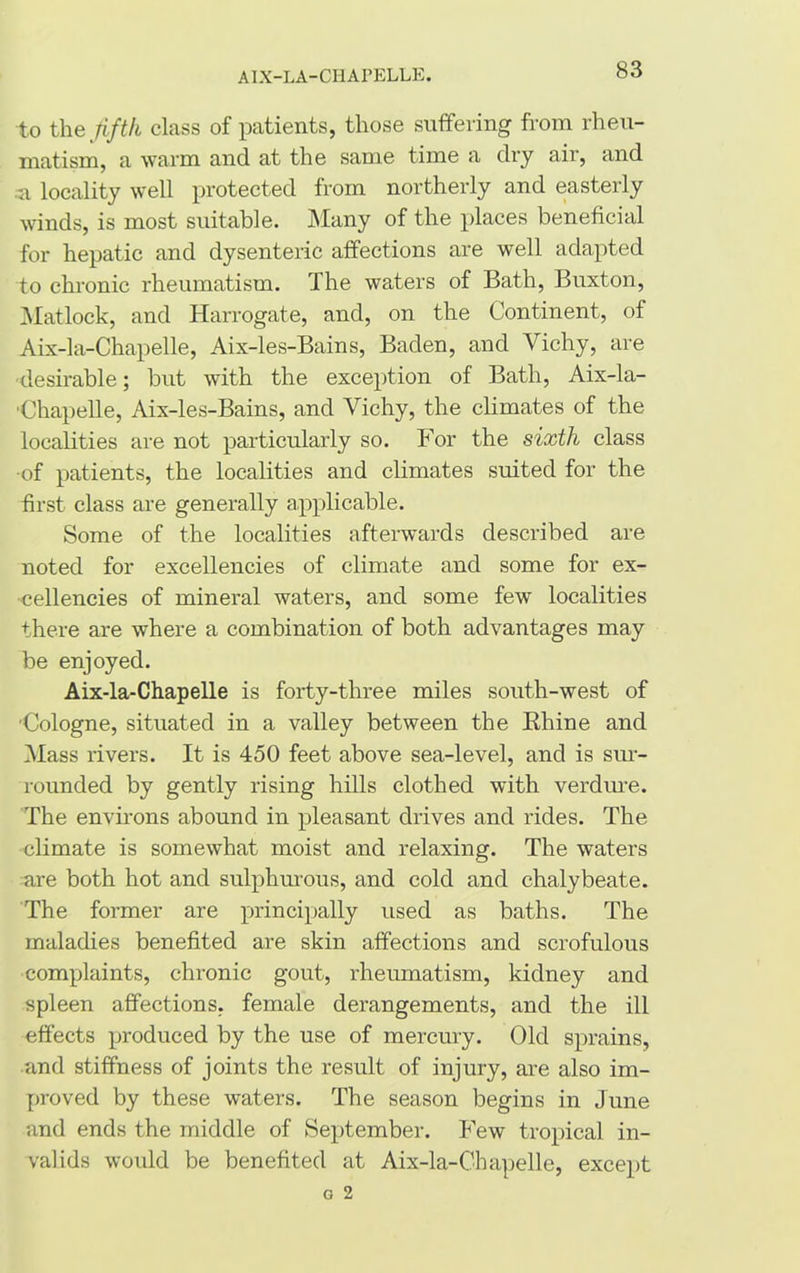 AIX-LA- CH AI’ELLE. to the fifth class of patients, those suffering from rheu- matism, a warm and at the same time a dry air, and a locality well protected from northerly and easterly winds, is most suitable. Many of the places beneficial for hepatic and dysenteric affections are well adapted to chronic rheumatism. The waters of Bath, Buxton, Matlock, and Harrogate, and, on the Continent, of Aix-la-Chapelle, Aix-les-Bains, Baden, and Vichy, are •desirable; but with the exception of Bath, Aix-la- ■ Chap ell e, Aix-les-Bains, and Vichy, the climates of the localities are not particularly so. For the sixth class of patients, the localities and climates suited for the first class are generally applicable. Some of the localities afterwards described are noted for excellencies of climate and some for ex- cellencies of mineral waters, and some few localities there are where a combination of both advantages may be enjoyed. Aix-la-Chapelle is forty-three miles south-west of •Cologne, situated in a valley between the Rhine and Mass rivers. It is 450 feet above sea-level, and is sur- rounded by gently rising hills clothed with verdure. The environs abound in pleasant drives and rides. The climate is somewhat moist and relaxing. The waters are both hot and sulphurous, and cold and chalybeate. The former are principally used as baths. The maladies benefited are skin affections and scrofulous complaints, chronic gout, rheumatism, kidney and spleen affections, female derangements, and the ill effects produced by the use of mercury. Old sprains, and stiffness of joints the result of injury, are also im- proved by these waters. The season begins in June and ends the middle of September. Few tropical in- valids would be benefited at Aix-la-Chapelle, except