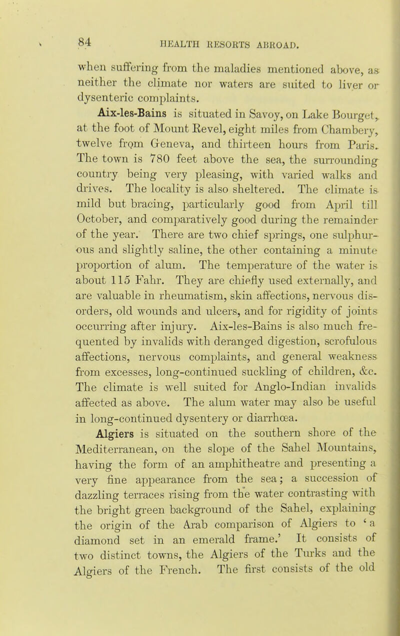 when suffering from the maladies mentioned above, as neither the climate nor waters are suited to liver or dysenteric complaints. Aix-les-Bains is situated in Savoy, on Lake Bourget, at the foot of Mount Revel, eight miles from Chambery, twelve frQin Geneva, and thirteen hours from Paris. The town is 780 feet above the sea, the surrounding country being very pleasing, with varied walks and drives. The locality is also sheltered. The climate is mild but bracing, particularly good from April till October, and comparatively good during the remainder of the year. There are two chief springs, one sulphur- ous and slightly saline, the other containing a minute proportion of alum. The temperature of the water is about 115 Fahr. They are chiefly used externally, and are valuable in rheumatism, skin affections, nervous dis- orders, old wounds and ulcers, and for rigidity of joints occurring after injury. Aix-les-Bains is also much fre- quented by invalids with deranged digestion, scrofulous affections, nervous complaints, and general weakness from excesses, long-continued suckling of children, &c. The climate is well suited for Anglo-Indian invalids affected as above. The alum water may also be useful in long-continued dysentery or diarrhoea. Algiers is situated on the southern shore of the Mediterranean, on the slope of the Sahel Mountains, having the form of an amphitheatre and presenting a very fine appearance from the sea; a succession of dazzling terraces rising from the water contrasting with the bright green background of the Sahel, explaining the origin of the Arab comparison of Algiers to 4 a diamond set in an emerald frame.’ It consists of two distinct towns, the Algiers of the Turks and the Algiers of the French. The first consists of the old