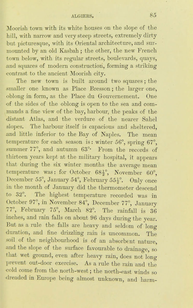 Moorish town with its white houses on the slope of the hill, with narrow and vei-y steep streets, extremely dirty but picturesque, with its Oriental architecture, and sur- mounted by an old Kasbah; the other, the new French town below, with its regular streets, boulevards, quays, and squares of modern construction, forming a striking contrast to the ancient Moorish city. The new town is built around two squares; the smaller one known as Place Bresson; the larger one, oblong in form, as the Place du Grouvernement. One -of the sides of the oblong is open to the sea and com- mands a fine view of the bay, harbour, the peaks of the distant Atlas, and the verdure of the nearer Sahel slopes. The harbour itself is capacious and sheltered, and little inferior to the Bay of Naples. The mean temperature for each season is: winter 56°, spring 67°, summer 77°, and autumn 63°- From the records of thirteen years kept at the military hospital, it appears that during the six winter months the average mean temperature was: for October 68^°, November 60°, December 55°, January 54°, February 55\°. Only once in the month of January did the thermometer descend to 32°. The highest temperature recorded was in October 97°, in November 84°, December 77°, January 77°, February 75°, March 82°. The rainfall is 36 inches, and rain falls on about 96 days during the year. But as a rule the falls are heavy and seldom of long duration, and fine drizzling rain is uncommon. The soil of the neighbourhood is of an absorbent nature, nnd the slope of the surface favourable to drainage, so that wet ground, even after heavy rain, does not long prevent out-door exercise. As a rule the rain and the cold come from the north-west; the north-east winds so •dreaded in Europe being almost unknown, and harm-