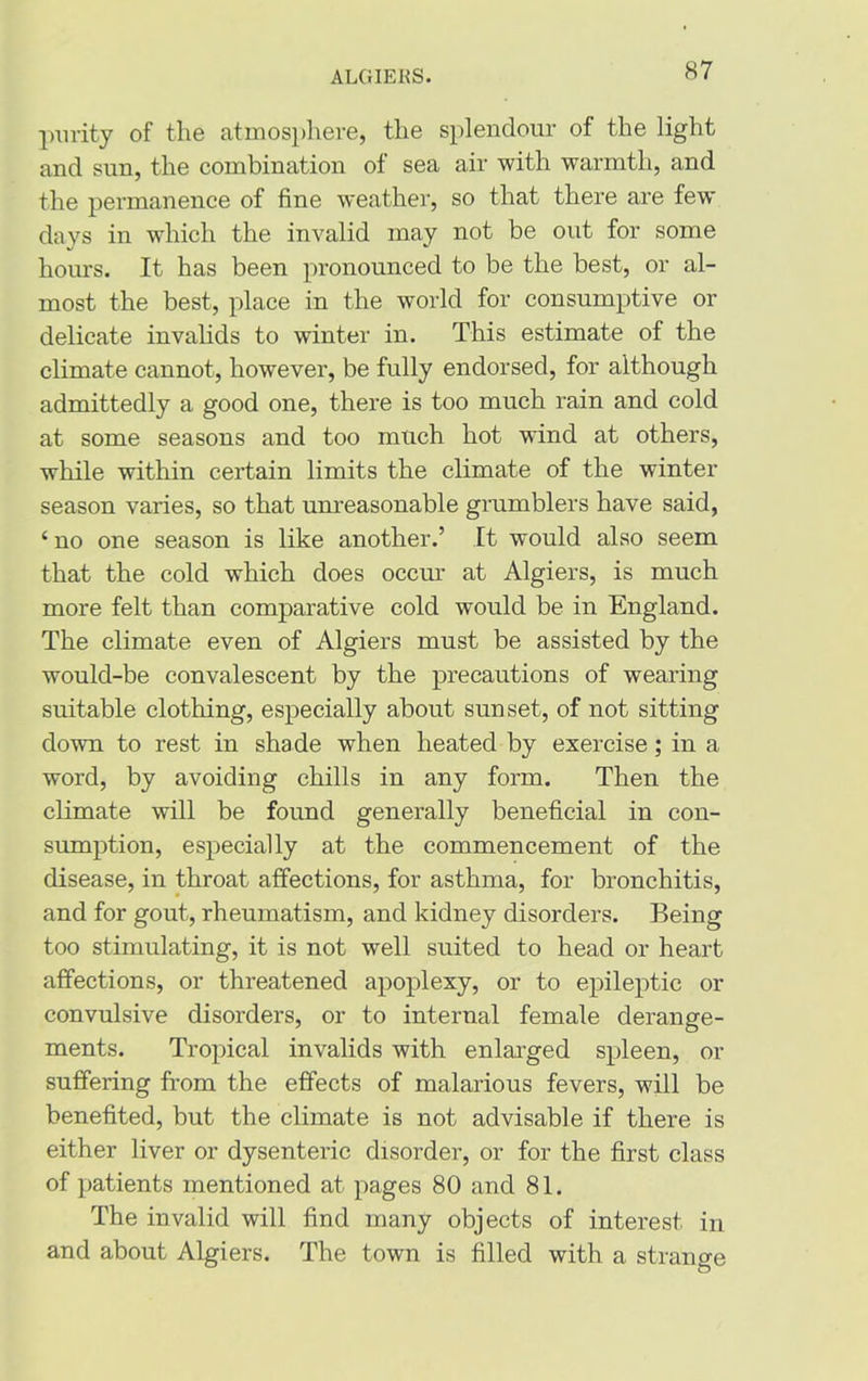 purity of the atmosphere, the splendour of the light and sun, the combination of sea air with warmth, and the permanence of fine weather, so that there are few days in which the invalid may not be out for some hours. It has been pronounced to be the best, or al- most the best, place in the world for consumptive or delicate invalids to winter in. This estimate of the climate cannot, however, be fully endorsed, for although admittedly a good one, there is too much rain and cold at some seasons and too much hot wind at others, while within certain limits the climate of the winter season varies, so that unreasonable grumblers have said, ‘ no one season is like another.’ It would also seem that the cold which does occur at Algiers, is much more felt than comparative cold would be in England. The climate even of Algiers must be assisted by the would-be convalescent by the precautions of wearing suitable clothing, especially about sunset, of not sitting down to rest in shade when heated by exercise; in a word, by avoiding chills in any form. Then the climate will be found generally beneficial in con- sumption, especially at the commencement of the disease, in throat affections, for asthma, for bronchitis, and for gout, rheumatism, and kidney disorders. Being too stimulating, it is not well suited to head or heart affections, or threatened apoplexy, or to epileptic or convulsive disorders, or to internal female derange- ments. Tropical invalids with enlarged spleen, or suffering from the effects of malarious fevers, will be benefited, but the climate is not advisable if there is either liver or dysenteric disorder, or for the first class of patients mentioned at pages 80 and 81. The invalid will find many objects of interest in and about Algiers. The town is filled with a strange o