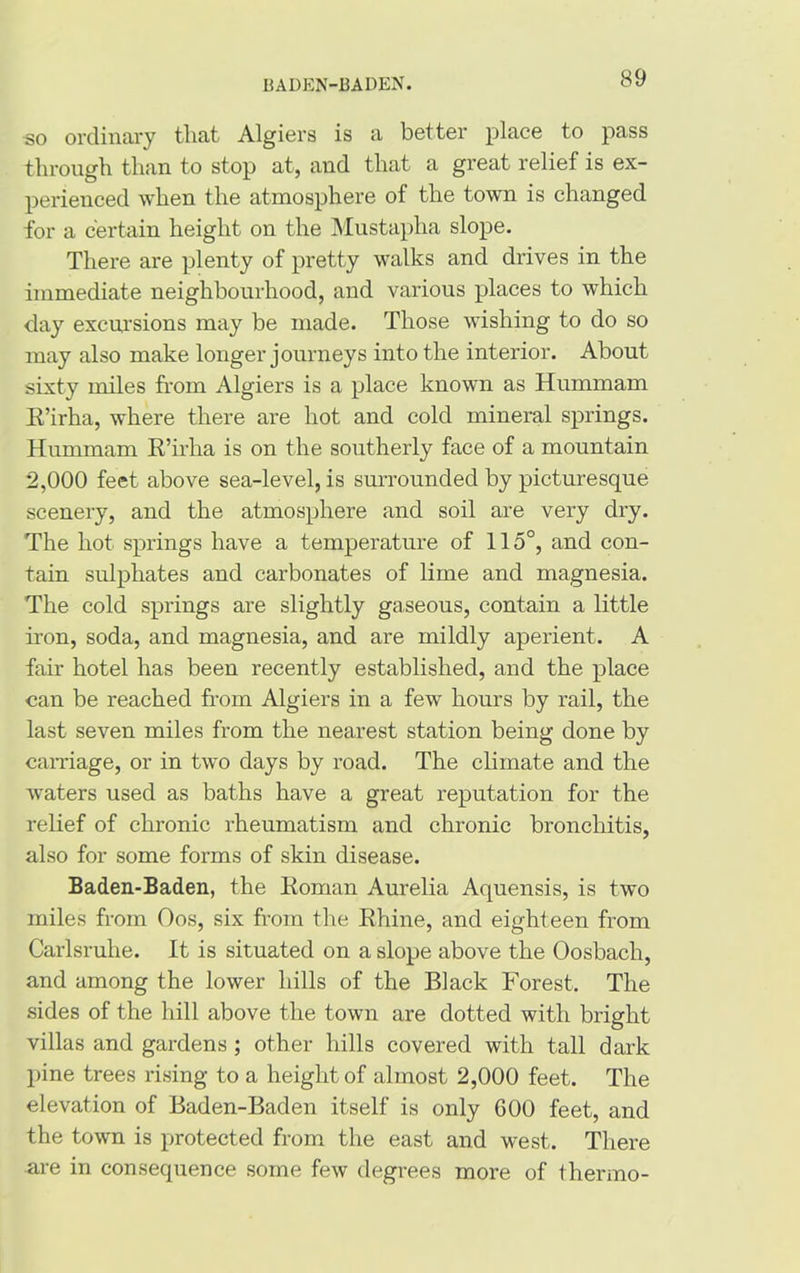 BADEN-BADEN. so ordinary that Algiers is a better place to pass through than to stop at, and that a great relief is ex- perienced when the atmosphere of the town is changed for a certain height on the Mustaplia slope. There are plenty of pretty walks and drives in the immediate neighbourhood, and various places to which day excursions may be made. Those wishing to do so may also make longer journeys into the interior. About sixty miles from Algiers is a place known as Hummam R’irha, where there are hot and cold mineral springs. Hummam R’irha is on the southerly face of a mountain 2,000 feet above sea-level, is surrounded by picturesque scenery, and the atmosphere and soil are very dry. The hot springs have a temperature of 115°, and con- tain sulphates and carbonates of lime and magnesia. The cold springs are slightly gaseous, contain a little iron, soda, and magnesia, and are mildly aperient. A fair hotel has been recently established, and the place can be reached from Algiers in a few hours by rail, the last seven miles from the nearest station being done by carriage, or in two days by road. The climate and the waters used as baths have a great reputation for the relief of chronic rheumatism and chronic bronchitis, also for some forms of skin disease. Baden-Baden, the Roman Aurelia Aquensis, is two miles from Oos, six from the Rhine, and eighteen from Carlsruhe. It is situated on a slope above the Oosbacli, and among the lower hills of the Black Forest. The sides of the hill above the town are dotted with bright villas and gardens ; other hills covered with tall dark pine trees rising to a height of almost 2,000 feet. The elevation of Baden-Baden itself is only 600 feet, and the town is protected from the east and west. There are in consequence some few degrees more of thermo-