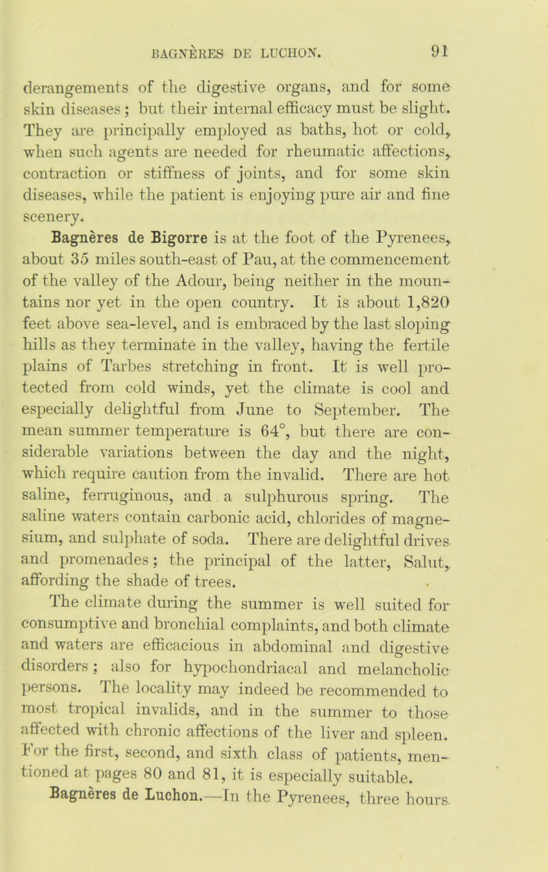 derangements of tlie digestive organs, and for some skin diseases ; but their internal efficacy must be slight. They are principally employed as baths, hot or cold, when such agents are needed for rheumatic affections,, contraction or stiffness of joints, and for some skin diseases, while the patient is enjoying pure air and fine scenery. Bagneres de Bigorre is at the foot of the Pyrenees,, about 35 miles south-east of Pau, at the commencement of the valley of the Adour, being neither in the moun- tains nor yet in the open country. It is about 1,820 feet above sea-level, and is embraced by the last sloping hills as they terminate in the valley, having the fertile plains of Tarbes stretching in front. It' is well pro- tected from cold winds, yet the climate is cool and especially delightful from June to September. The mean summer temperature is 64°, but there are con- siderable variations between the day and the night, which require caution from the invalid. There are hot saline, ferruginous, and a sulphurous spring. The saline waters contain carbonic acid, chlorides of magne- sium, and sulphate of soda. There are delightful drives and promenades; the principal of the latter, Salut,. affording the shade of trees. The climate during the summer is well suited for consumptive and bronchial complaints, and both climate and waters are efficacious in abdominal and digestive disorders; also for hypochondriacal and melancholic persons. The locality may indeed be recommended to most tropical invalids, and in the summer to those affected with chronic affections of the liver and spleen, bor the first, second, and sixth class of patients, men- tioned at pages 80 and 81, it is especially suitable. Bagneres de Luchon.—In the Pyrenees, three hours