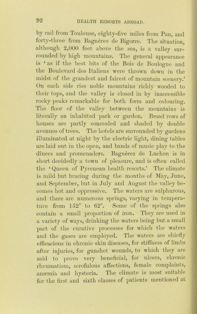 by rail from Toulouse, eiglity-five miles from Pau, and forty-three from Bagneres de Bigorre. The situation, although 2,000 feet above the sea, is a valley sur- rounded by high mountains. The general appearance is ‘ as if the best bits of the Bois de Boulogne and the Boulevard des Italiens were thrown down in the midst of the grandest and fairest of mountain scenery.’ On each side rise noble mountains richly wooded to their tops, and the valley is closed in by inaccessible rocky peaks remarkable for both form and colouring. The floor of the valley between the mountains is literally an inhabited park or garden. Broad rows of houses are partly concealed and shaded by double avenues of trees. The hotels are surrounded by gardens illuminated at night by the electric light, dining tables are laid out in the open, and bands of music play to the diners and promenaders. Bagneres de Luchon is in short decidedly a town of pleasure, and is often called the ‘ Queen of Pyrenean health resorts.’ The climate is mild but bracing during the months of May, June, and September, but in July and August the valley be- comes hot and oppressive. The waters are sulphurous, and there are numerous springs, varying in tempera- ture from 152° to 62°. Some of the springs also contain a small proportion of iron. They are used in a variety of ways, drinking the waters being but a small part of the curative processes for which the waters and the gases are employed. The waters are chiefly efficacious in chronic skin diseases, for stiffness of limbs after injuries, for gunshot wounds, to which they are said to prove very beneficial, for ulcers, chronic rheumatism, scrofulous affections, female complaints, anaemia and hysteria. The climate is most suitable for the first and sixth classes of patients mentioned at
