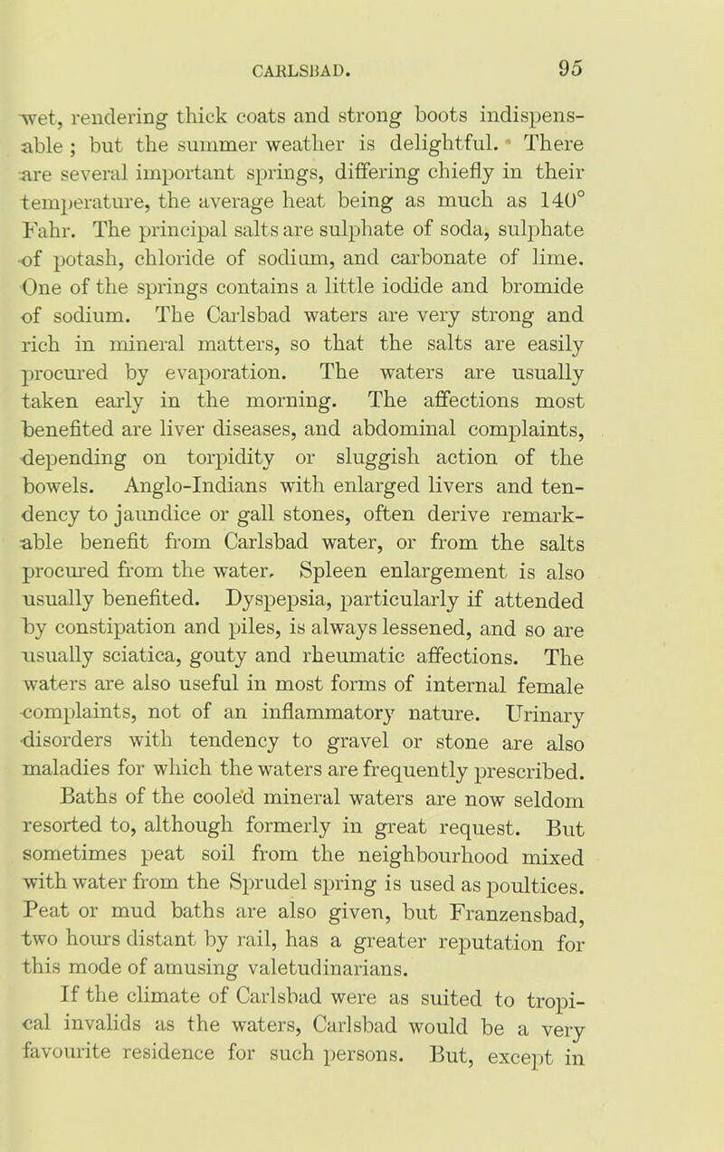 •wet, rendering thick coats and strong boots indispens- able ; but the summer weather is delightful. There are several important springs, differing chiefly in their temperature, the average heat being as much as 140° Fahr. The principal salts are sulphate of soda, sulphate •of potash, chloride of sodium, and carbonate of lime. One of the springs contains a little iodide and bromide of sodium. The Carlsbad waters are very strong and rich in mineral matters, so that the salts are easily procured by evaporation. The waters are usually taken early in the morning. The affections most benefited are liver diseases, and abdominal complaints, depending on torpidity or sluggish action of the bowels. Anglo-Indians with enlarged livers and ten- dency to jaundice or gall stones, often derive remark- able benefit from Carlsbad water, or from the salts procured from the water. Spleen enlargement is also usually benefited. Dyspepsia, particularly if attended by constipation and piles, is always lessened, and so are usually sciatica, gouty and rheumatic affections. The waters are also useful in most forms of internal female •complaints, not of an inflammatory nature. Urinary disorders with tendency to gravel or stone are also maladies for which the waters are frequently prescribed. Baths of the cooled mineral waters are now seldom resorted to, although formerly in great request. But sometimes peat soil from the neighbourhood mixed with water from the Sprudel spring is used as poultices. Peat or mud baths are also given, but Franzensbad, two hours distant by rail, has a greater reputation for this mode of amusing valetudinarians. If the climate of Carlsbad were as suited to tropi- cal invalids as the waters, Carlsbad would be a very favourite residence for such persons. But, except in