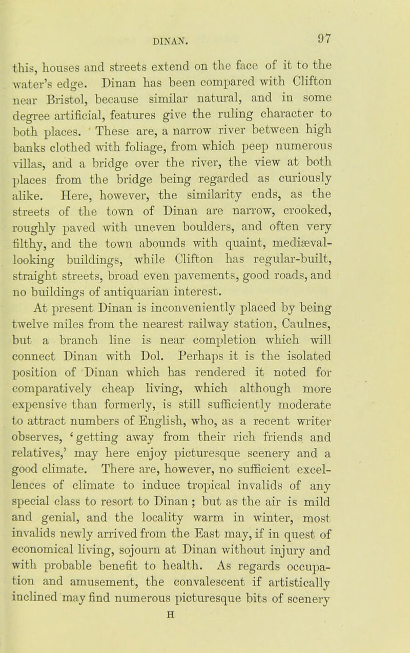 DIN AN. this, houses and streets extend on the face of it to the water’s edge. Dinan has been compared with Clifton near Bristol, because similar natural, and in some degree artificial, features give the ruling character to both places. These are, a narrow river between high banks clothed with foliage, from which peep numerous villas, and a bridge over the river, the view at both places from the bridge being regarded as curiously alike. Here, however, the similarity ends, as the streets of the town of Dinan are narrow, crooked, roughly paved with uneven boulders, and often very filthy, and the town abounds with quaint, mediaeval- looking buildings, while Clifton has regular-built, straight streets, broad even pavements, good roads, and no buildings of antiquarian interest. At present Dinan is inconveniently placed by being twelve miles from the nearest railway station, Cau.lnes, but a branch line is near completion which will connect Dinan with Dol. Perhaps it is the isolated position of Dinan which has rendered it noted for comparatively cheap living, which although more expensive than formerly, is still sufficiently moderate to attract numbers of English, who, as a recent writer observes, ‘getting away from their rich friends and relatives,’ may here enjoy picturesque scenery and a good climate. There are, however, no sufficient excel- lences of climate to induce tropical invalids of any special class to resort to Dinan ; but as the air is mild and genial, and the locality warm in winter, most invalids newly arrived from the East may, if in quest of economical living, sojourn at Dinan without injury and with probable benefit to health. As regards occupa- tion and amusement, the convalescent if artistically inclined may find numerous picturesque bits of scenery
