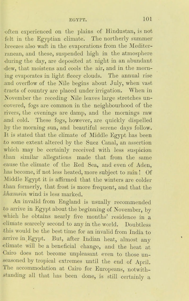 •often experienced on the plains of Hindustan, is not felt in the Egyptian climate. The northerly summer breezes also waft in the evaporations from the Mediter- ranean, and these, suspended high in the atmosphere during the day, are deposited at night in an abundant ■dew, that moistens and cools the air, and in the morn- ing evaporates in light fleecy clouds. The annual rise and overflow of the Nile begins about July, when vast tracts of country are placed under irrigation. When in November the receding Nile leaves large stretches un- covered, fogs are common in the neighbourhood of the rivers, the evenings are damp, and the mornings raw •and cold. These fogs, however, are quickly dispelled by the morning sun, and beautiful serene days follow. It is stated that the climate of Middle Egypt has been •to some extent altered by the Suez Canal, an assertion which may be certainly received with less suspicion -than similar allegations made that from the same cause the climate of the Red Sea, and even of Aden, has become, if not less heated, more subject to rain! Of Middle Egypt it is affirmed that the winters are colder •than formerly, that frost is more frequent, and that the khamsin wind is less marked. An invalid from England is usually recommended to arrive in Egypt about the beginning of November, by which he obtains nearly five months’ residence in a climate scarcely second to any in the world. Doubtless ■this would be the best time for an invalid from India to ■arrive in Egypt. But, after Indian heat, almost any climate will be a beneficial change, and the heat at Cairo does not become unpleasant even to those un- seasoned by tropical extremes until the end of April. 1 he accommodation at Cairo for Europeans, notwith- standing all that has been done, is still certainly a