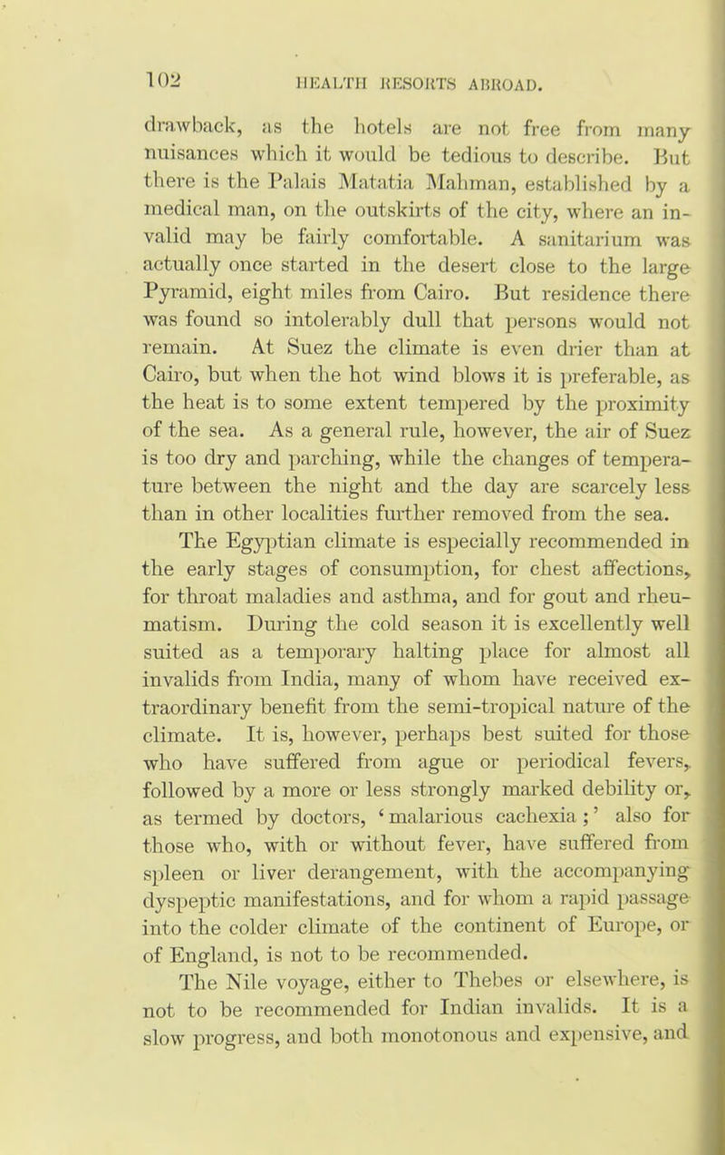 drawback, as the hotels are not free from many nuisances which it would be tedious to describe. But there is the Palais Matatia Mahman, established by a medical man, on the outskirts of the city, where an in- valid may be fairly comfortable. A sanitarium was actually once started in the desert close to the large Pyramid, eight miles from Cairo. But residence there was found so intolerably dull that persons would not remain. At Suez the climate is even drier than at Cairo, but when the hot wind blows it is preferable, as the heat is to some extent tempered by the proximity of the sea. As a general rule, however, the air of Suez is too dry and parching, while the changes of tempera- ture between the night and the day are scarcely less than in other localities further removed from the sea. The Egyptian climate is especially recommended in the early stages of consumption, for chest affections, for throat maladies and asthma, and for gout and rheu- matism. During the cold season it is excellently well suited as a temporary halting place for almost all invalids from India, many of whom have received ex- traordinary benefit from the semi-tropical nature of the climate. It is, however, perhaps best suited for those who have suffered from ague or periodical fevers,, followed by a more or less strongly marked debility or, as termed by doctors, c malarious cachexia ; ’ also for those who, with or without fever, have suffered from spleen or liver derangement, with the accompanying dyspeptic manifestations, and for whom a rapid passage into the colder climate of the continent of Europe, or of England, is not to be recommended. The Nile voyage, either to Thebes or elsewhere, is not to be recommended for Indian invalids. It is a slow progress, and both monotonous and expensive, and