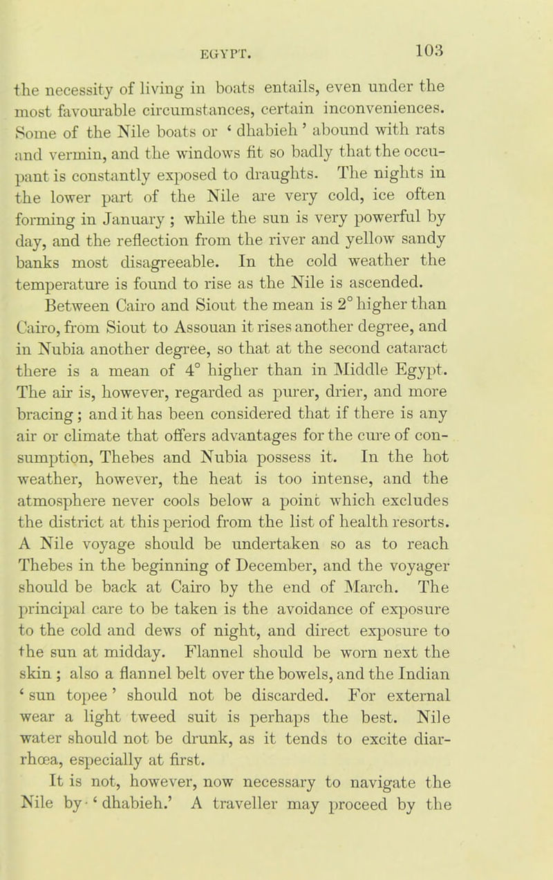 the necessity of living in boats entails, even under the most favourable circumstances, certain inconveniences. Some of the Nile boats or ‘ dhabieh ’ abound with rats and vermin, and the windows fit so badly that the occu- pant is constantly exposed to draughts. The nights in the lower part of the Nile are very cold, ice often forming in January ; while the sun is very powerful by day, and the reflection from the river and yellow sandy banks most disagreeable. In the cold weather the temperature is found to rise as the Nile is ascended. Between Cairo and Siout the mean is 2° higher than Cairo, from Siout to Assouan it rises another degree, and in Nubia another degree, so that at the second cataract there is a mean of 4° higher than in Middle Egypt. The air is, however, regarded as purer, drier, and more bracing; and it has been considered that if there is any air or climate that offers advantages for the cure of con- sumption, Thebes and Nubia possess it. In the hot weather, however, the heat is too intense, and the atmosphere never cools below a point which excludes the district at this period from the list of health resorts. A Nile voyage should be undertaken so as to reach Thebes in the beginning of December, and the voyager should be back at Cairo by the end of March. The principal care to be taken is the avoidance of exposure to the cold and dews of night, and direct exposure to the sun at midday. Flannel should be worn next the skin ; also a flannel belt over the bowels, and the Indian i sun topee ’ should not be discarded. For external wear a light tweed suit is perhaps the best. Nile water should not be drunk, as it tends to excite diar- rhoea, especially at first. It is not, however, now necessary to navigate the Nile by - ‘ dhabieh.’ A traveller may proceed by the