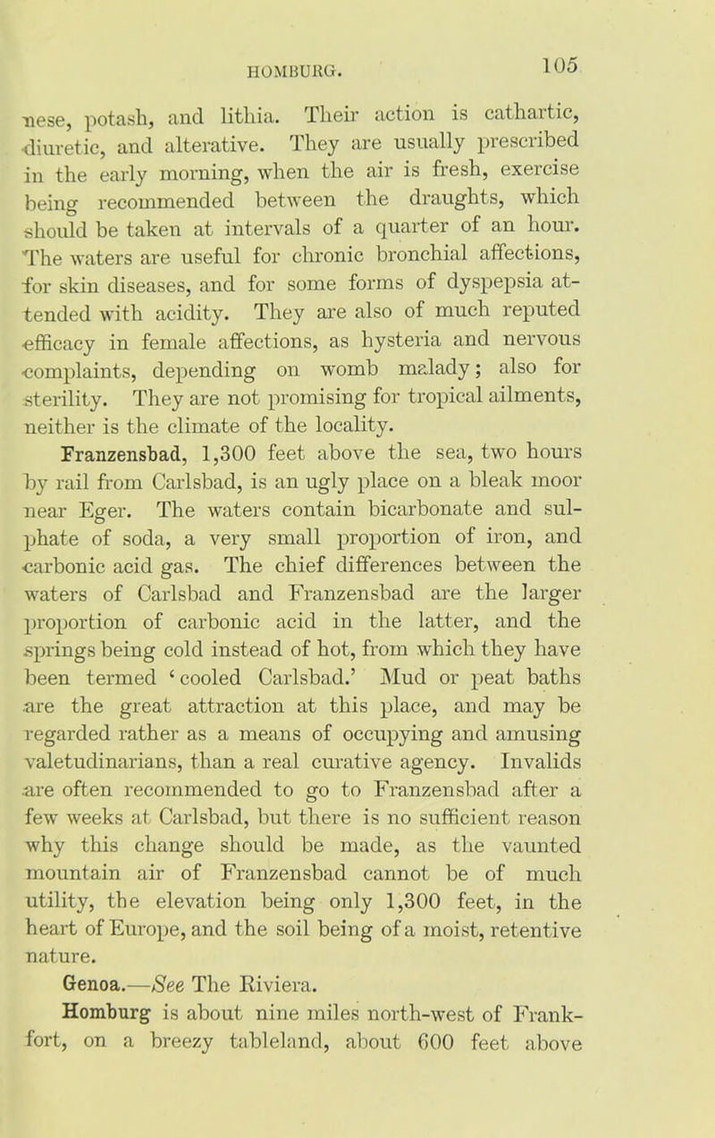 HOMBURG. nese, potash, and lithia. Their action is cathartic, •diuretic, and alterative. They are usually prescribed in the early morning, when the air is fresh, exercise being recommended between the draughts, which should be taken at intervals of a quarter of an hour. The waters are useful for chronic bronchial affections, for skin diseases, and for some forms of dyspepsia at- tended with acidity. They are also of much reputed •efficacy in female affections, as hysteria and nervous -complaints, depending on womb malady; also for sterility. They are not promising for tropical ailments, neither is the climate of the locality. Franzensbad, 1,300 feet above the sea, two hours by rail from Carlsbad, is an ugly place on a bleak moor near Eger. The waters contain bicarbonate and sul- phate of soda, a very small proportion of iron, and •carbonic acid gas. The chief differences between the waters of Carlsbad and Franzensbad are the larger proportion of carbonic acid in the latter, and the springs being cold instead of hot, from which they have been termed 4 cooled Carlsbad.’ Mud or peat baths .are the great attraction at this place, and may be regarded rather as a means of occupying and amusing valetudinarians, than a real curative agency. Invalids .are often recommended to go to Franzensbad after a few weeks at Carlsbad, but there is no sufficient reason why this change should be made, as the vaunted mountain air of Franzensbad cannot be of much utility, the elevation being only 1,300 feet, in the heart of Europe, and the soil being of a moist, retentive nature. Genoa.—See The Kiviera. Homburg is about nine miles north-west of Frank- fort, on a breezy tableland, about 600 feet above