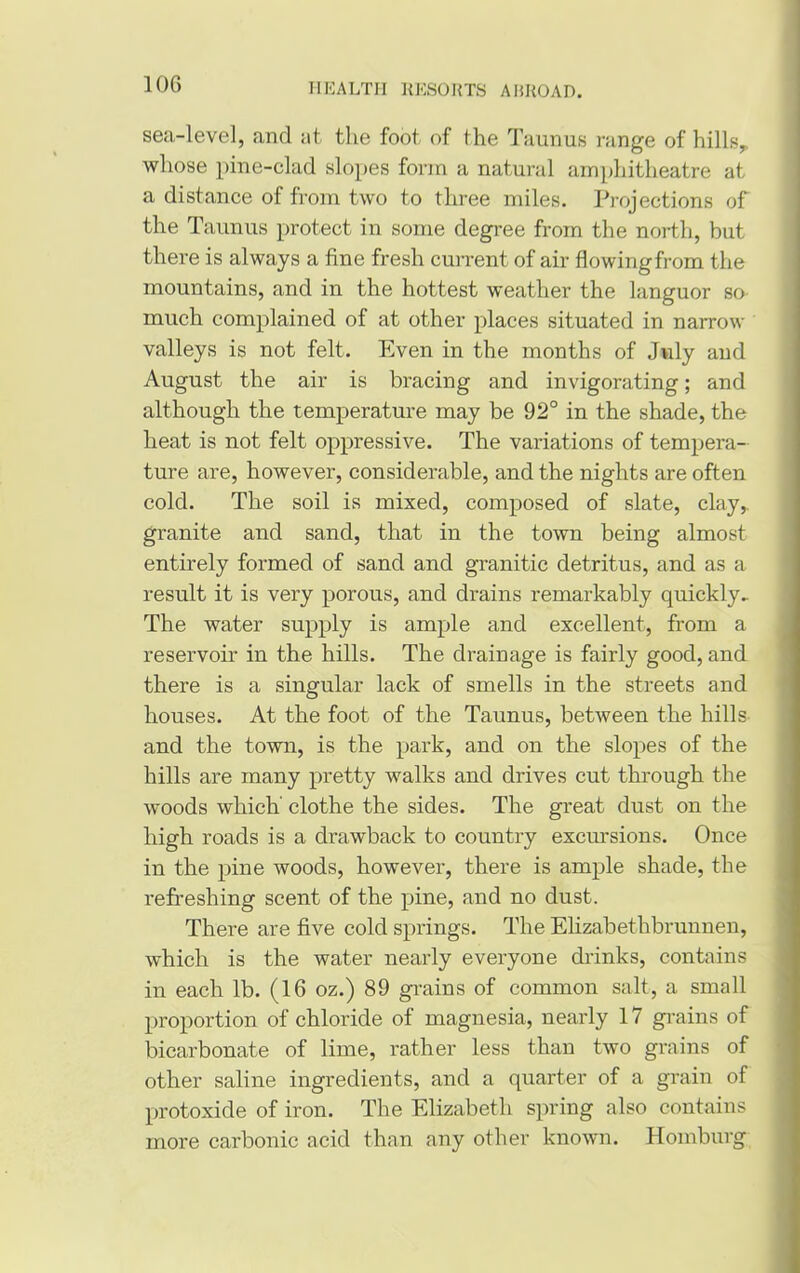 sea-level, and at the foot of the Tamms range of hills,, whose pine-clad slopes form a natural amphitheatre at a distance of from two to three miles. Projections of the Tamius protect in some degree from the north, but there is always a fine fresh current of air flowing from the mountains, and in the hottest weather the languor so much complained of at other places situated in narrow valleys is not felt. Even in the months of July and August the air is bracing and invigorating; and although the temperature may be 92° in the shade, the heat is not felt oppressive. The variations of tempera- ture are, however, considerable, and the nights are often cold. The soil is mixed, composed of slate, clay,, granite and sand, that in the town being almost entirely formed of sand and granitic detritus, and as a result it is very porous, and drains remarkably quickly.. The water supply is ample and excellent, from a reservoir in the hills. The drainage is fairly good, and there is a singular lack of smells in the streets and houses. At the foot of the Taunus, between the hills and the town, is the park, and on the slopes of the hills are many pretty walks and drives cut through the woods which' clothe the sides. The great dust on the high roads is a drawback to country excursions. Once in the pine woods, however, there is ample shade, the refreshing scent of the pine, and no dust. There are five cold springs. The Elizabethbrunnen, which is the water nearly everyone drinks, contains in each lb. (16 oz.) 89 grains of common salt, a small proportion of chloride of magnesia, nearly 17 grains of bicarbonate of lime, rather less than two grains of other saline ingredients, and a quarter of a grain of protoxide of iron. The Elizabeth spring also contains more carbonic acid than any other known. Homburg