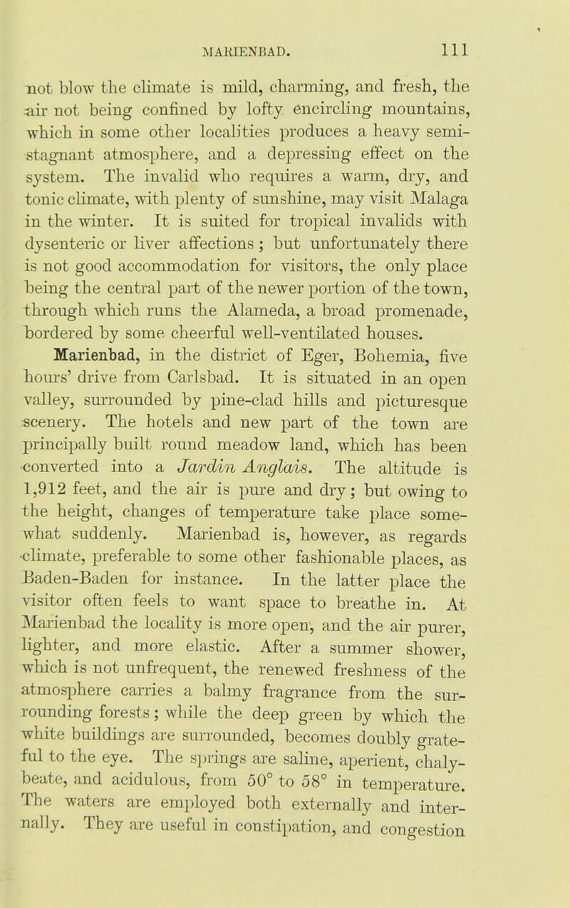 not blow the climate is mild, charming, and fresh, the •air not being confined by lofty encircling mountains, which in some other localities produces a heavy semi- stagnant atmosphere, and a depressing effect on the system. The invalid who requires a warm, dry, and tonic climate, with plenty of sunshine, may visit Malaga in the winter. It is suited for tropical invalids with dysenteric or liver affections ; but unfortunately there is not good accommodation for visitors, the only place being the central part of the newer portion of the town, through which runs the Alameda, a broad promenade, bordered by some cheerful well-ventilated houses. Marienbad, in the district of Eger, Bohemia, five hours’ drive from Carlsbad. It is situated in an open valley, surrounded by pine-clad hills and picturesque scenery. The hotels and new part of the town are principally built round meadow land, which has been converted into a Jardin Anglais. The altitude is 1,912 feet, and the air is pure and dry; but owing to the height, changes of temperature take place some- what suddenly. Marienbad is, however, as regards ■climate, preferable to some other fashionable places, as Baden-Baden for instance. In the latter place the visitor often feels to want space to breathe in. At Marienbad the locality is more open, and the air purer, lighter, and more elastic. After a summer shower, which is not unfrequent, the renewed freshness of the atmosphere carries a balmy fragrance from the sur- rounding forests; while the deep green by which the white buildings are surrounded, becomes doubly grate- ful to the eye. The springs are saline, aperient, chaly- beate, and acidulous, from 50° to 58° in temperature. The waters are employed both externally and inter- nally. They are useful in constipation, and congestion