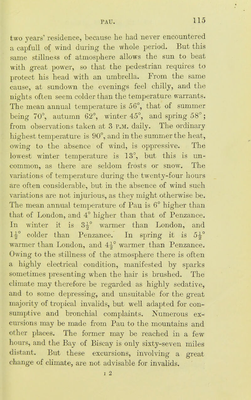 PAU. two years’ residence, because he had never encountered a capfull of wind during the whole period. But this same stillness of atmosphere allows the sun to beat with great power, so that the pedestrian requires to protect his head with an umbrella. From the same cause, at sundown the evenings feel chilly, and the nights often seem colder than the temperature warrants. The mean annual temperature is 56°, that of summer being 70°, autumn 62°, winter 45°, and spring 58°; from observations taken at 3 p.m. daily. The ordinary highest temperature is 90°, and in the summer the heat, owing to the absence of wind, is oppressive. The lowest winter temperature is 13°, but this is un- common, as there are seldom frosts or snow. The variations of temperature during the twenty-four hours are often considerable, but in the absence of wind such variations are not injurious, as they might otherwise be. The mean annual temperature of Pau is 6° higher than that of London, and 4° higher than that of Penzance. In winter it is 3^° warmer than London, and li° colder than Penzance. In spring it is 5^° warmer than London, and 4^° warmer than Penzance. Owing to the stillness of the atmosphere there is often a highly electrical condition, manifested by sparks sometimes presenting when the hair is brushed. The climate may therefore be regarded as highly sedative, and to some depressing, and unsuitable for the great majority of tropical invalids, but well adapted for con- sumptive and bronchial complaints. Numerous ex- cursions may be made from Pau to the mountains and other places. The former may be reached in a few hours, and the Bay of Biscay is only sixty-seven miles distant. But these excursions, involving a great change of climate, are not advisable for invalids. i 2