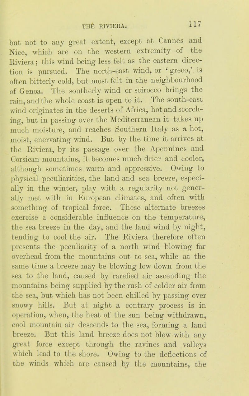 Tllfc RIVIERA. but not to any great extent, except at Cannes and Nice, which are on the western extremity of the Riviera; this wind being less felt as the eastern direc- tion is pursued. The north-east wind, or ‘ greco,’ is often bitterly cold, but most felt in the neighbourhood of Genoa. The southerly wind or scirocco brings the rain, and the whole coast is open to it. The south-east wind originates in the deserts of Africa, hot and scorch- ing, but in passing over the Mediterranean it takes up much moisture, and reaches Southern Italy as a hot, moist, enervating wind. But by the time it arrives at the Riviera, by its passage over the Apennines and Corsican mountains, it becomes much drier and cooler, although sometimes warm and oppressive. Owing to physical peculiarities, the land and sea breeze, especi- ally in the winter, play with a regularity not gener- ally met with in European climates, and often with something of tropical force. These alternate breezes exercise a considerable influence on the temperature, the sea breeze in the day, and the land wind by night, tending to cool the air. The Riviera therefore often presents the peculiarity of a north wind blowing far overhead from the mountains out to sea, while at the same time a breeze may be blowing low down from the sea to the land, caused by rarefied air ascending the mountains being supplied by the rush of colder air from the sea, but which has not been chilled by passing over snowy hills. But at night a contrary process is in operation, when, the heat of the sun being withdrawn, cool mountain air descends to the sea, forming a land breeze. But this land breeze does not blow with any great force except through the ravines and valleys which lead to the shore. Owing to the deflections of the winds which are caused by the mountains, the