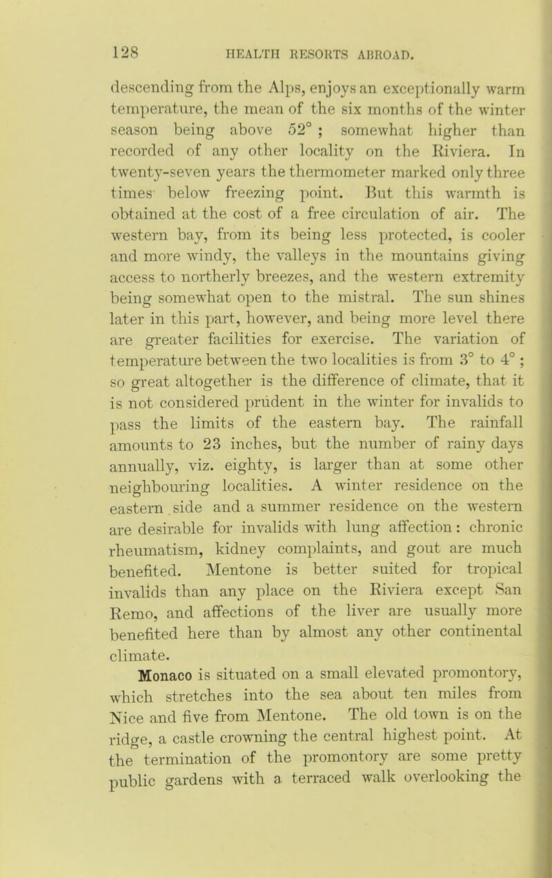 descending from the Alps, enjoys an exceptionally warm temperature, the mean of the six months of the winter season being above 52° ; somewhat higher than recorded of any other locality on the Riviera. In twenty-seven years the thermometer marked only three times' below freezing point. Rut this warmth is obtained at the cost of a free circulation of air. The western bay, from its being less protected, is cooler and more windy, the valleys in the mountains giving access to northerly breezes, and the western extremity being somewhat open to the mistral. The sun shines later in this part, however, and being more level there are greater facilities for exercise. The variation of temperature between the two localities is from 3° to 4°; so great altogether is the difference of climate, that it is not considered prudent in the winter for invalids to pass the limits of the eastern bay. The rainfall amounts to 23 inches, but the number of rainy days annually, viz. eighty, is larger than at some other neighbouring localities. A winter residence on the eastern side and a summer residence on the western are desirable for invalids with lung affection: chronic rheumatism, kidney complaints, and gout are much benefited. Mentone is better suited for tropical invalids than any place on the Riviera except San Remo, and affections of the liver are usually more benefited here than by almost any other continental climate. Monaco is situated on a small elevated promontory, which stretches into the sea about ten miles from Nice and five from Mentone. The old town is on the ridge, a castle crowning the central highest point. At the termination of the promontory are some pretty public gardens with a terraced walk overlooking the