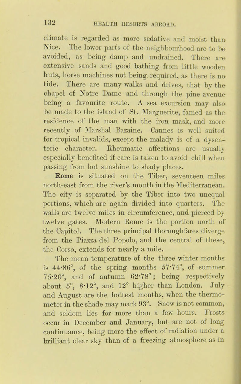 climate is regarded as more sedative and moist than Nice. The lower parts of the neighbourhood are to be avoided, as being damp and undrained. There are extensive sands and good bathing from little wooden huts, horse machines not being required, as there is no tide. There are many walks and drives, that by the chapel of Notre Dame and through the pine avenue being a favourite route. A sea excursion may also be made to the island of St. Marguerite, famed as the residence of the man with the iron mask, and more recently of Marshal Bazaine. Cannes is well suited for tropical invalids, except the malady is of a dysen- teric character. Rheumatic affections are usually especially benefited if care is taken to avoid chill when passing from hot sunshine to shady places. Rome is situated on the Tiber, seventeen miles north-east from the river’s mouth in the Mediterranean. The city is separated by the Tiber into two unequal portions, which are again divided into quarters. The walls are twelve miles in circumference, and pierced by twelve gates. Modem Rome is the portion north of the Capitol. The three principal thoroughfares diverge from the Piazza del Popolo, and the central of these, the Corso, extends for nearly a mile. The mean temperature of the three winter months is 44*86°, of the spring months 57*74°, of summer 75*20°, and of autumn 62*78°; being respectively about 5°, 8*12°, and 12° higher than London. July and August are the hottest months, when the thermo- meter in the shade may mark 93°. Snow is not common, and seldom lies for more than a few hours. Frosts occur in December and January, but are not of long continuance, being more the effect of radiation under a brilliant clear sky than of a freezing atmosphere as in