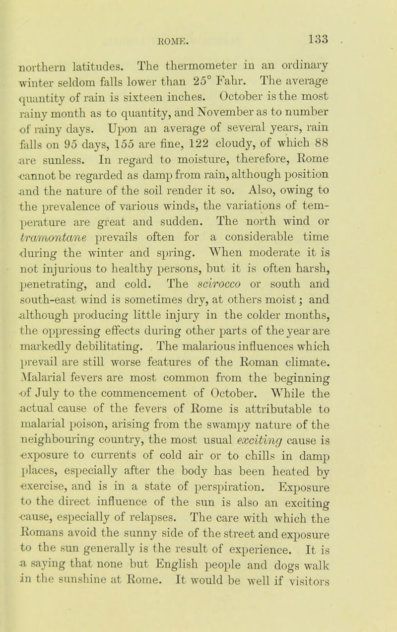 northern latitudes. The thermometer in an ordinary winter seldom falls lower than 25° Fahr. The average quantity of rain is sixteen inches. October is the most rainy month as to quantity, and November as to number of rainy days. Upon an average of several years, rain falls on 95 days, 155 are fine, 122 cloudy, of which 88 ■are sunless. In regard to moisture, therefore, Rome cannot be regarded as damp from rain, although position and the nature of the soil render it so. Also, owing to the prevalence of various winds, the variations of tem- perature are great and sudden. The north wind or tramontane prevails often for a considerable time during the winter and spring. When moderate it is not injurious to healthy persons, but it is often harsh, penetrating, and cold. The scirocco or south and south-east wind is sometimes dry, at others moist; and although producing little injury in the colder months, the oppressing effects during other parts of the year are markedly debilitating. The malarious influences which prevail are still worse features of the Roman climate. Malarial fevers are most common from the beginning •of July to the commencement of October. While the actual cause of the fevers of Rome is attributable to malarial poison, arising from the swampy nature of the neighbouring country, the most usual exciting cause is •exposure to currents of cold air or to chills in damp places, especially after the body has been heated by •exercise, and is in a state of perspiration. Exposure to the direct influence of the sun is also an exciting •cause, especially of relapses. The care with which the Romans avoid the sunny side of the street and exposure to the sun generally is the result of experience. It is ■a saying that none but English people and dogs walk in the sunshine at Rome. It would be well if visitors