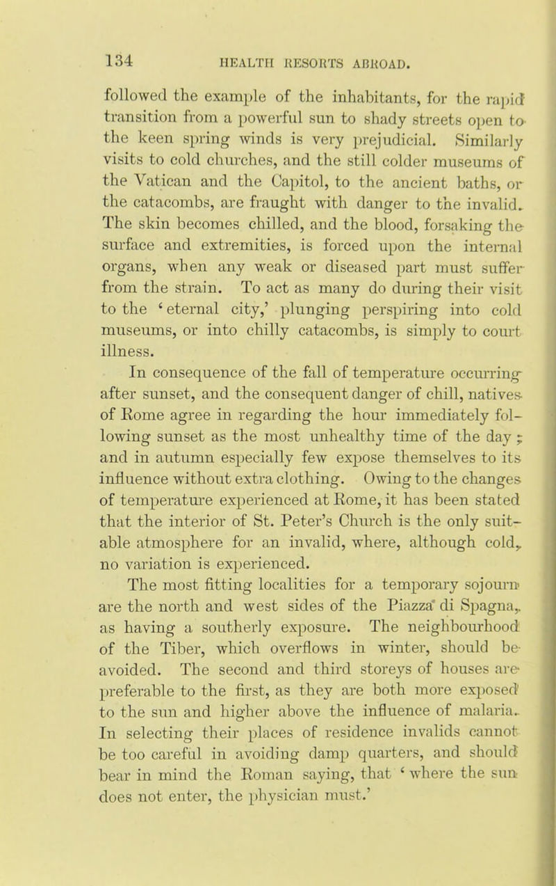 followed the example of the inhabitants, for the rapid- transition from a powerful sun to shady streets open to the keen spring winds is very prejudicial. Similarly visits to cold churches, and the still colder museums of the Vatican and the Capitol, to the ancient baths, or the catacombs, are fraught with danger to the invalid. The skin becomes chilled, and the blood, forsaking the surface and extremities, is forced upon the internal organs, when any weak or diseased part must suffer from the strain. To act as many do during their visit to the i eternal city,’ plunging perspiring into cold museums, or into chilly catacombs, is simply to court illness. In consequence of the fall of temperature occurring- after sunset, and the consequent danger of chill, natives- of Rome agree in regarding the hour immediately fol- lowing sunset as the most unhealthy time of the day ; and in autumn especially few expose themselves to its influence without extra clothing. Owing to the changes of temperature experienced at Rome, it has been stated that the interior of St. Peter’s Church is the only suit- able atmosphere for an invalid, where, although cold,, no variation is experienced. The most fitting localities for a temporary sojourn' are the north and west sides of the Piazza” di Spagna,. as having a southerly exposure. The neighbourhood of the Tiber, which overflows in winter, should be- avoided. The second and third storeys of houses are- preferable to the first, as they are both more exposed to the sun and higher above the influence of malaria. In selecting their places of residence invalids cannot be too careful in avoiding damp quarters, and should bear in mind the Roman saying, that 4 where the sun- does not enter, the physician must.’