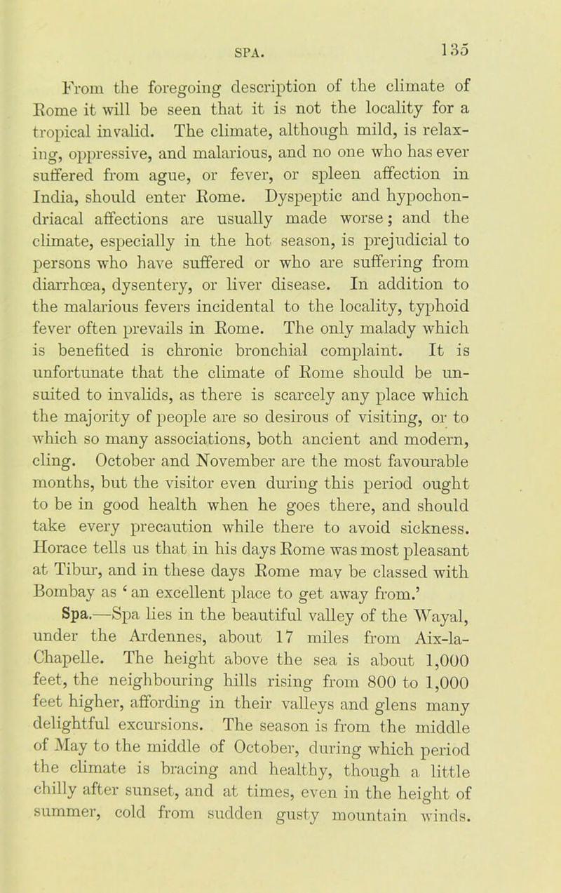 SPA. From the foregoing description of the climate of Eome it will be seen that it is not the locality for a tropical invalid. The climate, although mild, is relax- ing, oppressive, and malarious, and no one who has ever sutfered from ague, or fever, or spleen affection in India, should enter Rome. Dyspeptic and hypochon- driacal affections are usually made worse; and the climate, especially in the hot season, is prejudicial to persons who have suffered or who are suffering from diarrhoea, dysentery, or liver disease. In addition to the malarious fevers incidental to the locality, typhoid fever often prevails in Eome. The only malady which is benefited is chronic bronchial complaint. It is unfortunate that the climate of Eome should be un- suited to invalids, as there is scarcely any place which the majority of people are so desirous of visiting, or to which so many associations, both ancient and modern, cling. October and November are the most favourable months, but the visitor even during this period ought to be in good health when he goes there, and should take every precaution while there to avoid sickness. Horace tells us that in his days Eome was most pleasant at Tibur, and in these days Eome may be classed with Bombay as 4 an excellent place to get away from.’ Spa.—Spa lies in the beautiful valley of the Wayal, under the Ardennes, about 17 miles from Aix-la- Chapelle. The height above the sea is about 1,000 feet, the neighbouring hills rising from 800 to 1,000 feet higher, affording in their valleys and glens many delightful excursions. The season is from the middle of May to the middle of October, during which period the climate is bracing and healthy, though a little chilly after sunset, and at times, even in the height of summer, cold from sudden gusty mountain winds.