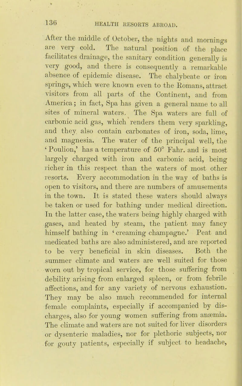 13G After the middle of October, the nights and mornings are very cold. The natural position of the place facilitates drainage, the sanitary condition generally is very good, and there is consequently a remarkable absence of epidemic disease. The chalybeate or iron springs, which were known even to the Romans, attract visitors from all parts of the Continent, and from America; in fact, Spa has given a general name to all sites of mineral waters. The Spa waters are full of carbonic acid gas, which renders them very sparkling, and they, also contain carbonates of iron, soda, lime, and magnesia. The water of the principal well, the ‘ Poulion,’ has a temperature of 50° Fahr. and is most largely charged with iron and carbonic acid, being richer in this respect than the waters of most other resorts. Every accommodation in the way of baths is open to visitors, and there are numbers of amusements in the town. It is stated these waters should always be taken or used for bathing under medical direction. In the latter case, the waters being highly charged with gases, and heated by steam, the patient may fancy himself bathing in ‘ creaming champagne.’ Peat and medicated baths are also administered, and are reported to be very beneficial in skin diseases. Both the summer climate and waters are well suited for those worn out by tropical service, for those suffering from debility arising from enlarged spleen, or from febrile affections, and for any variety of nervous exhaustion. They may be also much recommended for internal female complaints, especially if accompanied by dis- charges, also for young women suffering from anaemia. The climate and waters are not suited for liver disorders or dysenteric maladies, nor for plethoric subjects, nor for gouty patients, especially if subject to headache,