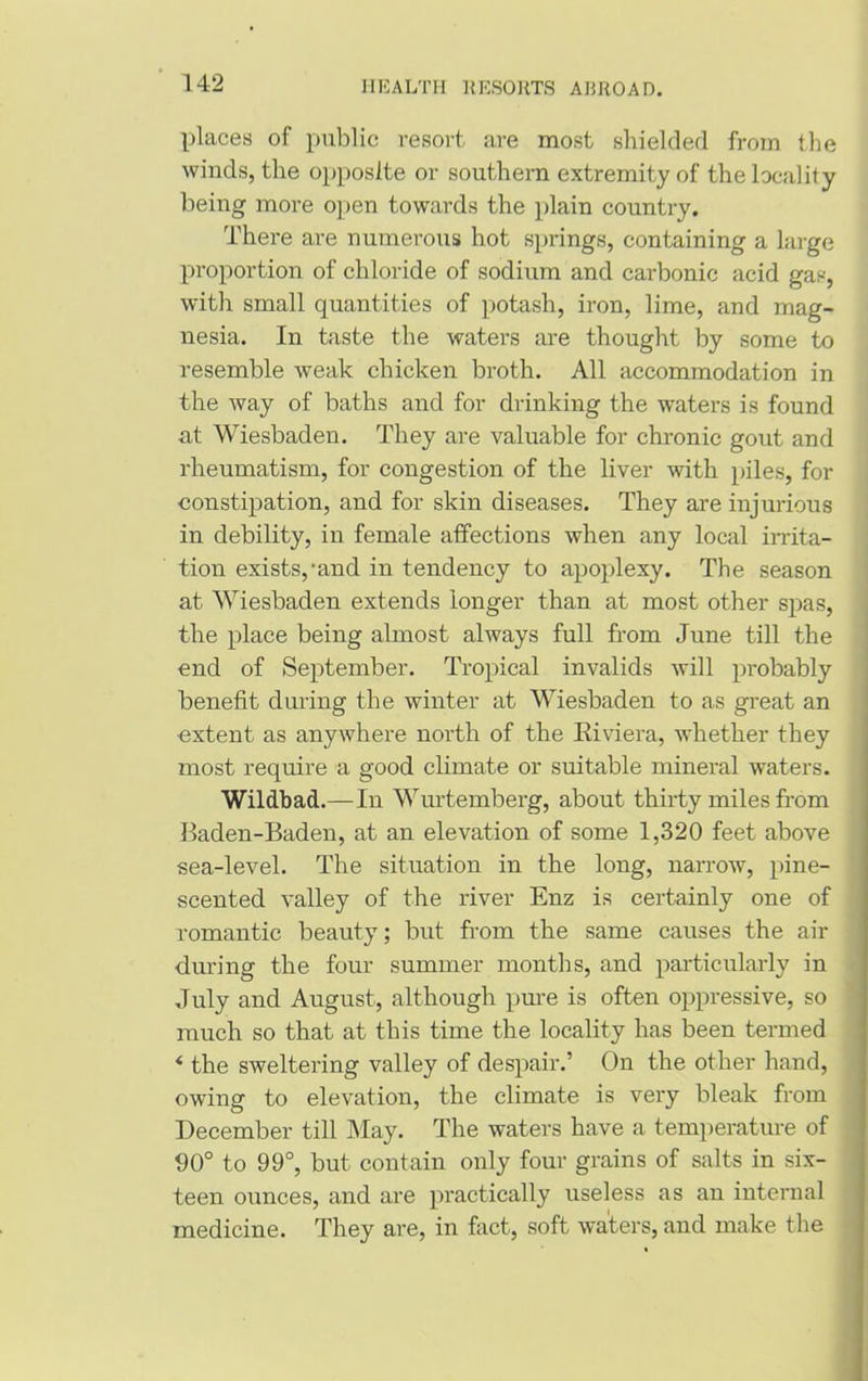 places of public resort are most shielded from the winds, the opposite or southern extremity of the locality being more open towards the plain country. There are numerous hot springs, containing a large proportion of chloride of sodium and carbonic acid gas, with small quantities of potash, iron, lime, and mag- nesia. In taste the waters are thought by some to resemble weak chicken broth. All accommodation in the way of baths and for drinking the waters is found at Wiesbaden. They are valuable for chronic gout and rheumatism, for congestion of the liver with piles, for constipation, and for skin diseases. They are injurious in debility, in female affections when any local irrita- tion exists,'and in tendency to apoplexy. The season at Wiesbaden extends longer than at most other spas, the place being almost always full from June till the end of September. Tropical invalids will probably benefit during the winter at Wiesbaden to as great an •extent as anywhere north of the Riviera, whether they most require a good climate or suitable mineral waters. Wildbad.—In Wurtemberg, about thirty miles from Baden-Baden, at an elevation of some 1,320 feet above sea-level. The situation in the long, narrow, pine- scented valley of the river Enz is certainly one of romantic beauty; but from the same causes the air during the four summer months, and particularly in July and August, although pure is often oppressive, so much so that at this time the locality has been termed * the sweltering valley of despair.’ On the other hand, owing to elevation, the climate is very bleak from December till May. The waters have a temperature of 00° to 99°, but contain only four grains of salts in six- teen ounces, and are practically useless as an internal medicine. They are, in fact, soft waters, and make the