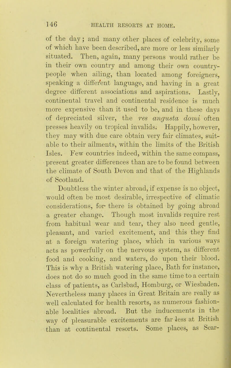 of the day; and many other places of celebrity, some of which have been described, are more or less similarly situated. Then, again, many persons would rather be in their own country and among their own country- people when ailing, than located among foreigners, speaking a different language, and having in a great degree different associations and aspirations. Lastly, continental travel and continental residence is much more expensive than it used to be, and in these days of depreciated silver, the res angusta domi often presses heavily on tropical invalids. Happily, however, they may with due care obtain very fair climates, suit- able to their ailments, within the limits of the British Isles. Few countries indeed, within the same compass, present greater differences than are to be found between the climate of South Devon and that of the Highlands of Scotland. Doubtless the winter abroad, if expense is no object, would often be most desirable, irrespective of climatic considerations, for- there is obtained by going abroad a greater change. Though most invalids require rest from habitual wear and tear, they also need gentle, pleasant, and varied excitement, and this they find at a foreign watering place, which in various ways acts as powerfully on the nervous system, as different food and cooking, and waters, do upon their blood. This is why a British watering place, Bath for instance, does not do so much good in the same time to a certain class of patients, as Carlsbad, Homburg, or Wiesbaden. Nevertheless many places in Great Britain are really as well calculated for health resorts, as numerous fashion- able localities abroad. But the inducements in the way of pleasurable excitements are far less at British than at continental resorts. Some places, as Scar-