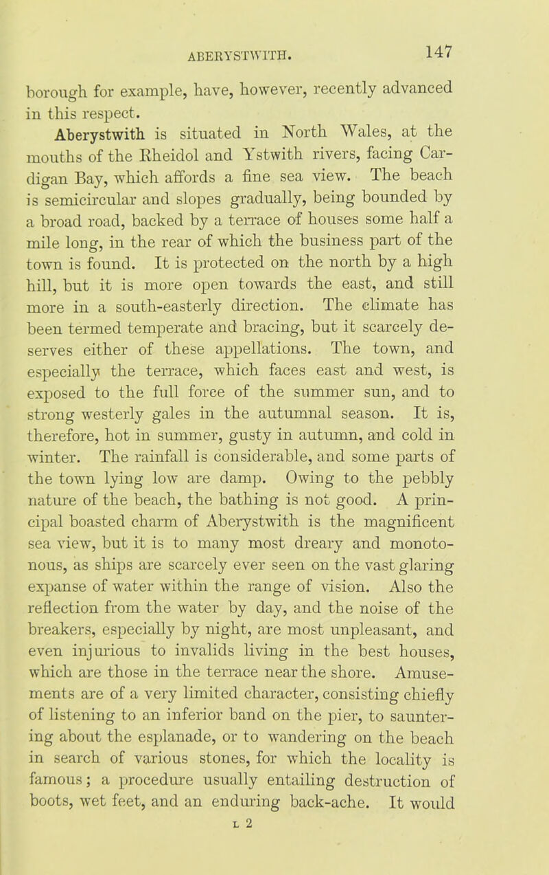 ABERYSTWITH. borough for example, have, however, recently advanced in this respect. Aberystwith is situated in North Wales, at the mouths of the Rheidol and Ystwith rivers, facing Car- digan Bay, which affords a fine sea view. The beach is semicircular and slopes gradually, being bounded by a broad road, backed by a terrace of houses some half a mile long, in the rear of which the business part of the town is found. It is protected on the north by a high hill, but it is more open towards the east, and still more in a south-easterly direction. The climate has been termed temperate and bracing, but it scarcely de- serves either of these appellations. The town, and especially the terrace, which faces east and west, is exposed to the full force of the summer sun, and to strong westerly gales in the autumnal season. It is, therefore, hot in summer, gusty in autumn, and cold in winter. The rainfall is considerable, and some parts of the town lying low are damp. Owing to the pebbly nature of the beach, the bathing is not good. A prin- cipal boasted charm of Aberystwith is the magnificent sea view, but it is to many most dreary and monoto- nous, as ships are scarcely ever seen on the vast glaring expanse of water within the range of vision. Also the reflection from the water by day, and the noise of the breakers, especially by night, are most unpleasant, and even injurious to invalids living in the best houses, which are those in the terrace near the shore. Amuse- ments are of a very limited character, consisting chiefly of listening to an inferior band on the pier, to saunter- ing about the esplanade, or to wandering on the beach in search of various stones, for which the locality is famous; a procedure usually entailing destruction of boots, wet feet, and an enduring back-ache. It woidd