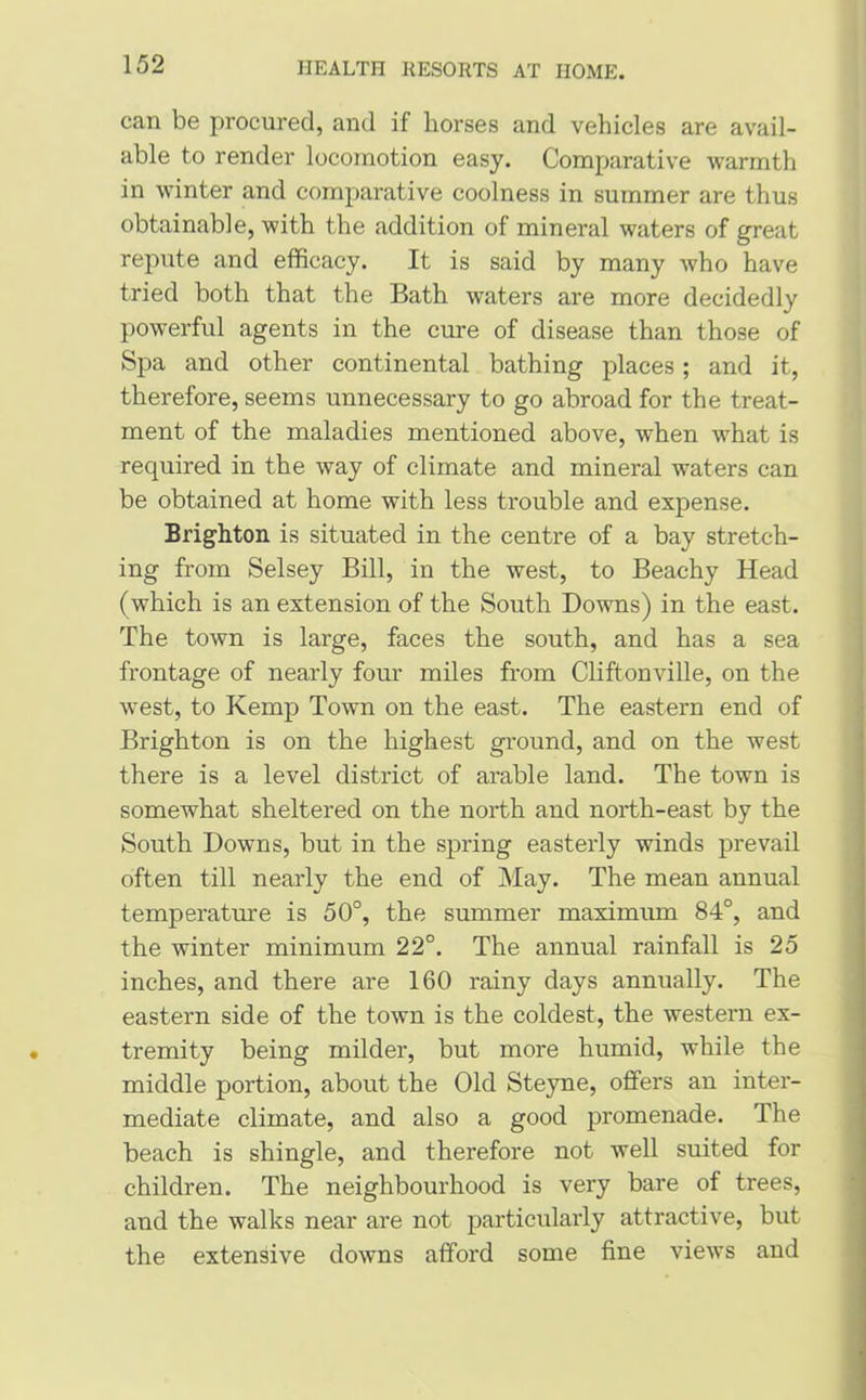 can be procured, and if horses and vehicles are avail- able to render locomotion easy. Comparative warmth in winter and comparative coolness in summer are thus obtainable, with the addition of mineral waters of great repute and efficacy. It is said by many who have tried both that the Bath waters are more decidedly powerful agents in the cure of disease than those of Spa and other continental bathing places; and it, therefore, seems unnecessary to go abroad for the treat- ment of the maladies mentioned above, when what is required in the way of climate and mineral waters can be obtained at home with less trouble and expense. Brighton is situated in the centre of a bay stretch- ing from Selsey Bill, in the west, to Beachy Head (which is an extension of the South Downs) in the east. The town is large, faces the south, and has a sea frontage of nearly four miles from Cliftonville, on the west, to Kemp Town on the east. The eastern end of Brighton is on the highest ground, and on the west there is a level district of arable land. The town is somewhat sheltered on the north and north-east by the South Downs, but in the spring easterly winds prevail often till nearly the end of May. The mean annual temperature is 50°, the summer maximum 84°, and the winter minimum 22°. The annual rainfall is 25 inches, and there are 160 rainy days annually. The eastern side of the town is the coldest, the western ex- tremity being milder, but more humid, while the middle portion, about the Old Steyne, offers an inter- mediate climate, and also a good promenade. The beach is shingle, and therefore not well suited for children. The neighbourhood is very bare of trees, and the walks near are not particularly attractive, but the extensive downs afford some fine views and