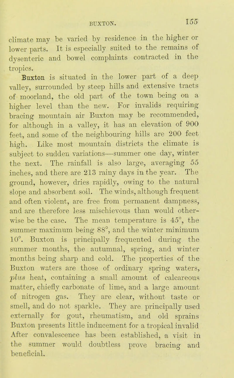 BUXTON. climate may be varied by residence in the higher or lower parts. It is especially suited to the remains of dysenteric and bowel complaints contracted in the tropics. Buxton is situated in the lower part of a deep valley, surrounded by steep hills and extensive tracts of moorland, the old part of the town being on a higher level than the new. For invalids requiring bracing mountain air Buxton may be recommended, for although in a valley, it has an elevation of 900 feet, and some of the neighbouring hills are 200 feet high. Like most mountain districts the climate is subject to sudden variations—summer one day, winter the next. The rainfall is also large, averaging 55 inches, and there are 213 rainy days in the year. The ground, however, dries rapidly, owing to the natural slope and absorbent soil. The winds, although frequent and often violent, are free from permanent dampness, and are therefore less mischievous than would other- wise be the case. The mean temperature is 45°, the summer maximum being 88°, and the winter minimum 10°. Buxton is principally frequented during the summer months, the autumnal, spring, and winter months being sharp and cold. The properties of the Buxton waters are those of ordinary spring waters, plus heat, containing a small amount of calcareous matter, chiefly carbonate of lime, and a large amount of nitrogen gas. They are clear, without taste or smell, and do not sparkle. They are principally used externally for gout, rheumatism, and old sprains Buxton presents little inducement for a tropical invalid After convalescence has been established, a visit in the summer would doubtless prove bracing and beneficial.