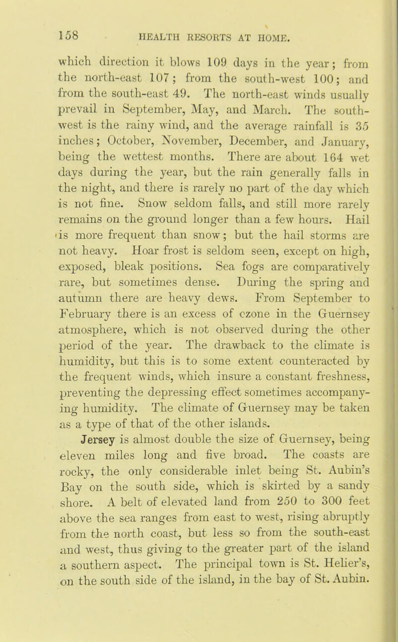 which direction it blows 109 days in the year; from the north-east 107; from the south-west 100; and from the south-east 49. The north-east winds usually prevail in September, May, and March. The south- west is the rainy wind, and the average rainfall is 35 inches; October, November-, December, and January, being the wettest months. There are about 164 wet days during the year, but the rain generally falls in the night, and there is rarely no part of the day which is not fine. Snow seldom falls, and still more rarely remains on the ground longer than a few hours. Hail •is more frequent than snow; but the hail storms are not heavy. Hoar frost is seldom seen, except on high, exposed, bleak positions. Sea fogs are comparatively rare, but sometimes dense. During the spring and autumn there are heavy dews. From September to February there is an excess of ozone in the Guernsey atmosphere, which is not observed during the other period of the year. The drawback to the climate is humidity, but this is to some extent counteracted by the frequent winds, which insure a constant freshness, preventing the depressing effect sometimes accompany- ing humidity. The climate of Guernsey may be taken as a type of that of the other islands. Jersey is almost double the size of Guernsey, being eleven miles long and five broad. The coasts are rocky, the only considerable inlet being St. Aubin’s Bay on the south side, which is skirted by a sandy shore. A belt of elevated land from 250 to 300 feet above the sea ranges from east to west, rising abruptly from the north coast, but less so from the south-east and west, thus giving to the greater part of the island a southern aspect. The principal town is St. Helier's, on the south side of the island, in the bay of St. Aubin.