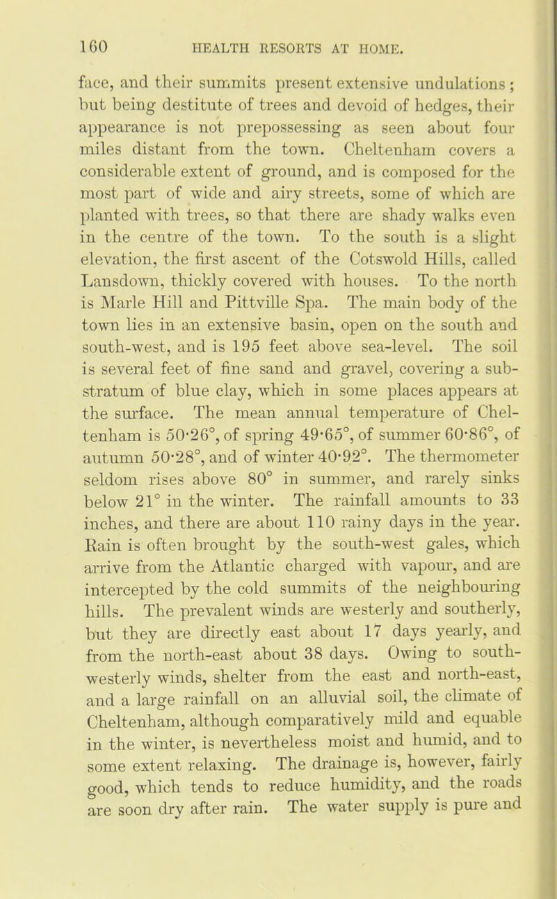 face, and their summits present extensive undulations ; but being destitute of trees and devoid of hedges, their appearance is not prepossessing as seen about four miles distant from the town. Cheltenham covers a considerable extent of ground, and is composed for the most part of wide and airy streets, some of which are planted with trees, so that there are shady walks even in the centre of the town. To the south is a slight elevation, the first ascent of the Cotswold Hills, called Lansdown, thickly covered with houses. To the north is Marie Hill and Pittville Spa. The main body of the town lies in an extensive basin, open on the south and south-west, and is 195 feet above sea-level. The soil is several feet of fine sand and gravel, covering a sub- stratum of blue clay, which in some places appears at the surface. The mean annual temperature of Chel- tenham is 50-26°, of spring 49-65°, of summer 60*86°, of autumn 50-28°, and of winter 40-92°. The thermometer seldom rises above 80° in summer, and rarely sinks below 21° in the winter. The rainfall amounts to 33 inches, and there are about 110 rainy days in the year. Rain is often brought by the south-west gales, which arrive from the Atlantic charged with vapour, and are intercepted by the cold summits of the neighbouring hills. The prevalent winds are westerly and southerly, but they are directly east about 17 days yearly, and from the north-east about 38 days. Owing to south- westerly winds, shelter from the east and north-east, and a large rainfall on an alluvial soil, the climate of Cheltenham, although comparatively mild and equable in the winter, is nevertheless moist and humid, and to some extent relaxing. The drainage is, however, fairly good, which tends to reduce humidity, and the roads are soon dry after rain. The water supply is pure and