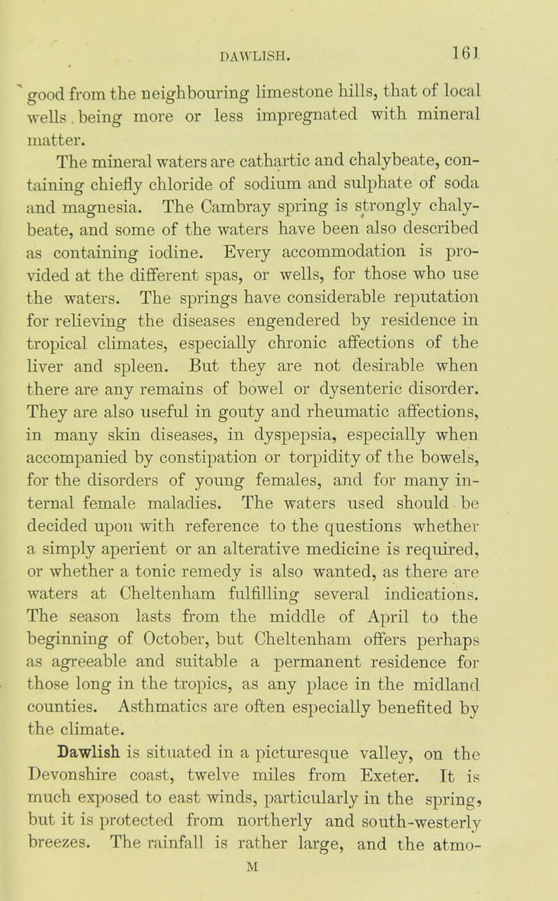 DAWLISH. 16J ' good from the neighbouring limestone hills, that of local wells. being more or less impregnated with mineral matter. The mineral waters are cathartic and chalybeate, con- taining chiefly chloride of sodium and sulphate of soda and magnesia. The Cambray spring is strongly chaly- beate, and some of the waters have been also described as containing iodine. Every accommodation is pro- vided at the different spas, or wells, for those who use the waters. The springs have considerable reputation for relieving the diseases engendered by residence in tropical climates, especially chronic affections of the liver and spleen. But they are not desirable when there are any remains of bowel or dysenteric disorder. They are also useful in gouty and rheumatic affections, in many skin diseases, in dyspepsia, especially when accompanied by constipation or torpidity of the bowels, for the disorders of young females, and for many in- ternal female maladies. The waters used should be decided upon with reference to the questions whether a simply aperient or an alterative medicine is required, or whether a tonic remedy is also wanted, as there are waters at Cheltenham fulfilling several indications. The season lasts from the middle of April to the beginning of October, but Cheltenham offers perhaps as agreeable and suitable a permanent residence for those long in the tropics, as any place in the midland counties. Asthmatics are often especially benefited by the climate. Dawlish is situated in a picturesque valley, on the Devonshire coast, twelve miles from Exeter. It is much exposed to east winds, particularly in the spring, but it is protected from northerly and south-westerly breezes. The rainfall is rather large, and the atmo- M