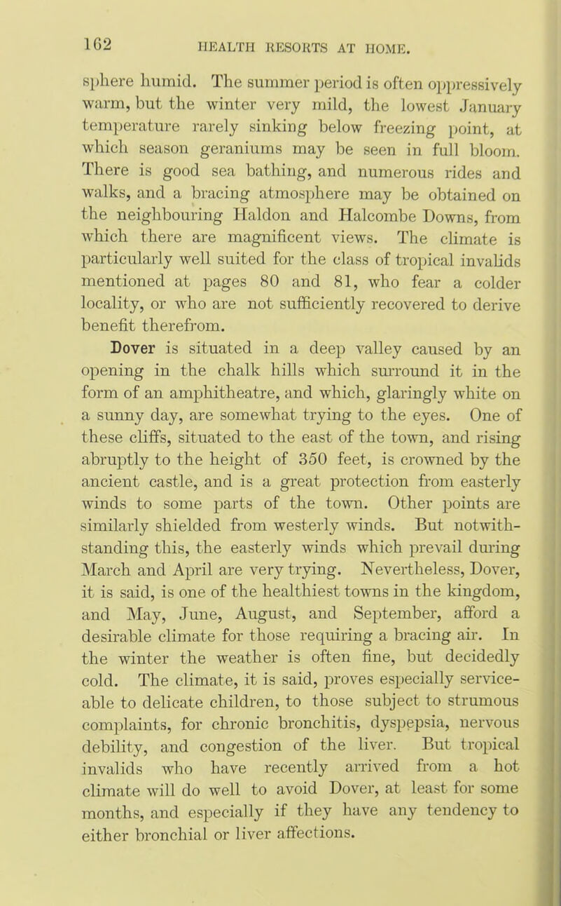 1G2 sphere humid. The summer period is often oppressively warm, but the winter very mild, the lowest January temperature rarely sinking below freezing point, at which season geraniums may be seen in full bloom. There is good sea bathing, and numerous rides and walks, and a bracing atmosphere may be obtained on the neighbouring Haldon and Halcombe Downs, from which there are magnificent views. The climate is particularly well suited for the class of tropical invalids mentioned at pages 80 and 81, who fear a colder locality, or who are not sufficiently recovered to derive benefit therefrom. Dover is situated in a deep valley caused by an opening in the chalk hills which surround it in the form of an amphitheatre, and which, glaringly white on a sunny day, are somewhat trying to the eyes. One of these cliffs, situated to the east of the town, and rising abruptly to the height of 350 feet, is crowned by the ancient castle, and is a great protection from easterly winds to some parts of the town. Other points are similarly shielded from westerly winds. But notwith- standing this, the easterly winds which prevail during March and April are very trying. Nevertheless, Dover, it is said, is one of the healthiest towns in the kingdom, and May, June, August, and September, afford a desirable climate for those requiring a bracing air. In the winter the weather is often fine, but decidedly cold. The climate, it is said, proves especially service- able to delicate children, to those subject to strumous complaints, for chronic bronchitis, dyspepsia, nervous debility, and congestion of the liver. But tropical invalids who have recently arrived from a hot climate will do well to avoid Dover, at least for some months, and especially if they have any tendency to either bronchial or liver affections.