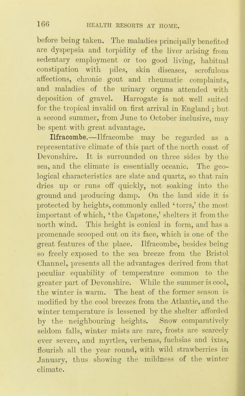 before being taken. The maladies principally benefited are dyspepsia and torpidity of the liver arising from sedentary employment or too good living, habitual constipation with piles, skin diseases, scrofulous affections, chronic gout and rheumatic complaints,, and maladies of the urinary organs attended with deposition of gravel. Harrogate is not well suited for the tropical invalid on first arrival in England ; but a second summer, from June to October inclusive, may be spent with great advantage. Ilfracombe.—Ilfracombe may be regarded as a representative climate of this part of the north coast of Devonshire. It is surrounded on three sides by the sea, and the climate is essentially oceanic. The geo- logical characteristics are slate and quartz, so that rain dries up or runs off quickly, not soaking into the ground and producing damp. On the land side it is protected by heights, commonly called 4 torrs,’ the most important of which, 4 the Capstone,’ shelters it from the north wind. This height is conical in form, and has a promenade scooped out on its face, which is one of the great features of the place. Ilfracombe, besides being so freely exposed to the sea breeze from the Bristol Channel, presents all the advantages derived from that peculiar equability of temperature common to the greater part of Devonshire. While the summer is cool,, the winter is warm. The heat of the former season is modified by the cool breezes from the Atlantic, and the winter temperature is lessened by the shelter afforded by the neighbouring heights. Snow comparatively seldom falls, winter mists are rare, frosts are scarcely ever severe, and myrtles, verbenas, fuchsias and ixias, flourish all the year round, with wild strawberries in January, thus showing the mildness of the winter climate.