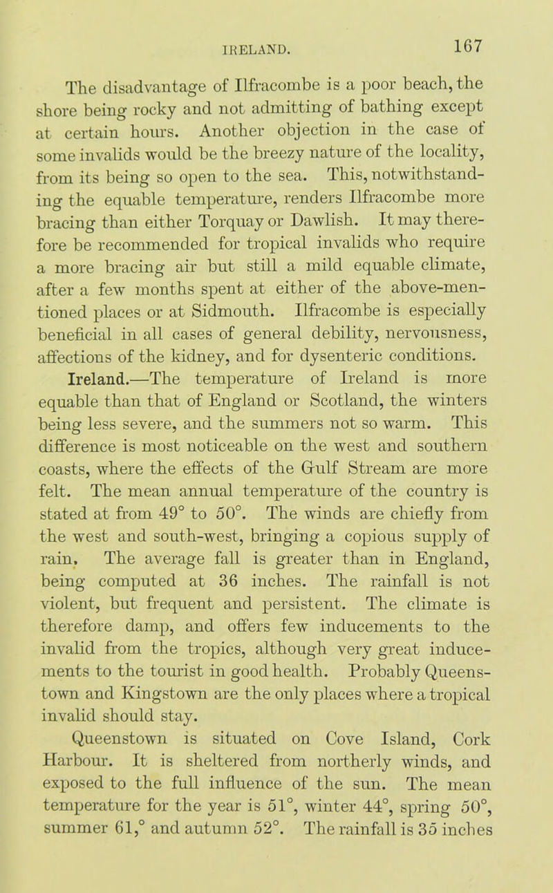 IRELAND. The disadvantage of Ilfracombe is a poor beach, the shore being rocky and not admitting of bathing except at certain hours. Another objection in the case of some invalids would be the breezy nature of the locality, from its being so open to the sea. This, notwithstand- ing the equable temperature, renders Ilfracombe more bracing than either Torquay or Dawlish. It may there- fore be recommended for tropical invalids who require a more bracing air but still a mild equable climate, after a few months spent at either of the above-men- tioned places or at Sidmouth. Ilfracombe is especially beneficial in all cases of general debility, nervousness, affections of the kidney, and for dysenteric conditions. Ireland.—The temperature of Ireland is more equable than that of England or Scotland, the winters being less severe, and the summers not so warm. This difference is most noticeable on the west and southern coasts, where the effects of the Gfulf Stream are more felt. The mean annual temperature of the country is stated at from 49° to 50°. The winds are chiefly from the west and south-west, bringing a copious supply of rain. The average fall is greater than in England, being computed at 36 inches. The rainfall is not violent, but frequent and persistent. The climate is therefore damp, and offers few inducements to the invalid from the tropics, although very great induce- ments to the tourist in good health. Probably Queens- town and Kingstown are the only places where a tropical invalid should stay. Queenstown is situated on Cove Island, Cork Harbour. It is sheltered from northerly winds, and exposed to the full influence of the sun. The mean temperature for the year is 51°, winter 44°, spring 50°, summer 61,° and autumn 52°. The rainfall is 35 inches
