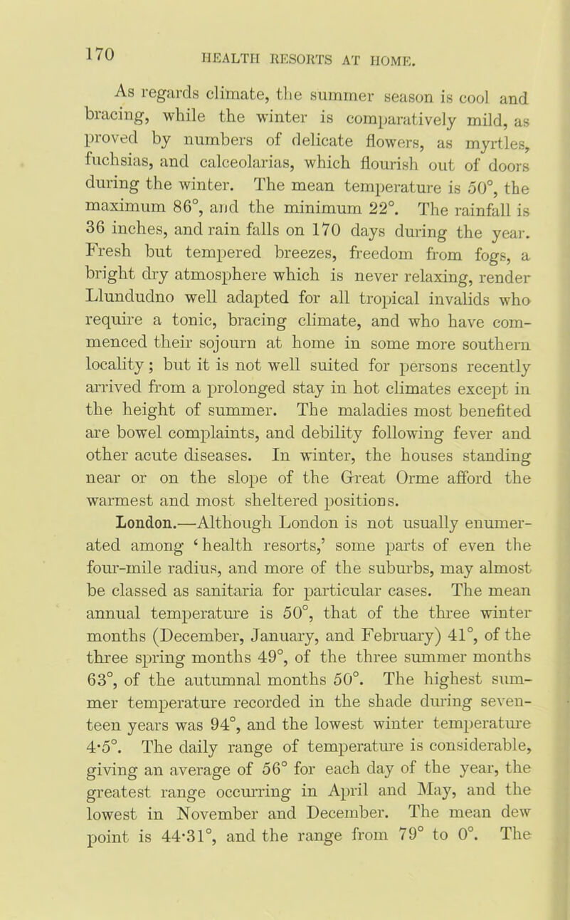As regards climate, tlie summer season is cool and bracing, while the winter is comparatively mild, as proved by numbers of delicate flowers, as myrtles, fuchsias, and calceolarias, which flourish out of doors during the winter. The mean temperature is 50°, the maximum 86°, and the minimum 22°. The rainfall is 36 inches, and rain falls on 170 days during the year. Fresh but tempered breezes, freedom from fogs, a bright dry atmosphere which is never relaxing, render Llundudno well adapted for all tropical invalids who require a tonic, bracing climate, and who have com- menced their sojourn at home in some more southern locality; but it is not well suited for persons recently arrived from a prolonged stay in hot climates except in the height of summer. The maladies most benefited are bowel complaints, and debility following fever and other acute diseases. In winter, the houses standing near or on the slope of the Great Orme afford the warmest and most sheltered positions. London.—Although London is not usually enumer- ated among ‘health resorts,’ some parts of even the four-mile radius, and more of the suburbs, may almost be classed as sanitaria for particular cases. The mean annual temperature is 50°, that of the three winter months (December, January, and February) 41°, of the three spring months 49°, of the three summer months 63°, of the autumnal months 50°. The highest sum- mer temperature recorded in the shade dining seven- teen years was 94°, and the lowest winter temperature 4*5°. The daily range of temperature is considerable, giving an average of 56° for each day of the year, the greatest range occurring in April and May, and the lowest in November and December. The mean dew point is 44-31°, and the range from 79° to 0°. The