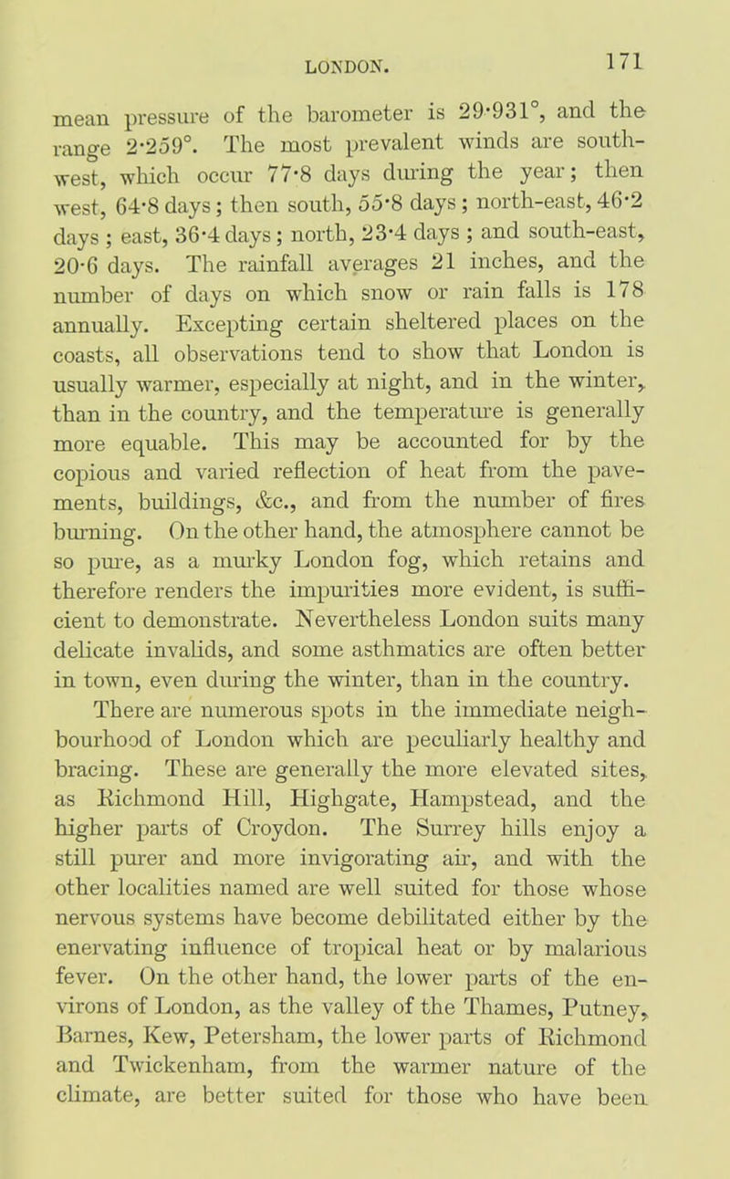 LONDON. mean pressure of the barometer is 29*931 , and the- range 2*259°. The most prevalent winds are south- west, which occur /1 *8 days during the yeai ; then west, 64*8 days; then south, 55*8 days ; north-east, 46*2 days ; east, 36*4 days; north, 23*4 days ; and south-east, 20*6 days. The rainfall averages 21 inches, and the number of days on which snow or rain falls is 178 annually. Excepting certain sheltered places on the coasts, all observations tend to show that London is usually warmer, especially at night, and in the winter, than in the country, and the temperature is generally more equable. This may be accounted for by the copious and varied reflection of heat from the pave- ments, buildings, &c., and from the number of fires burning. On the other hand, the atmosphere cannot be so pure, as a murky London fog, which retains and therefore renders the impurities more evident, is suffi- cient to demonstrate. Nevertheless London suits many delicate invalids, and some asthmatics are often better in town, even during the winter, than in the country. There are numerous spots in the immediate neigh- bourhood of London which are peculiarly healthy and bracing. These are generally the more elevated sites, as Eichmond Hill, Highgate, Hampstead, and the higher parts of Croydon. The Surrey hills enjoy a still purer and more invigorating air, and with the other localities named are well suited for those whose nervous systems have become debilitated either by the enervating influence of tropical heat or by malarious fever. On the other hand, the lower parts of the en- virons of London, as the valley of the Thames, Putney, Barnes, Kew, Petersham, the lower parts of Eichmond and Twickenham, from the warmer nature of the climate, are better suited for those who have been