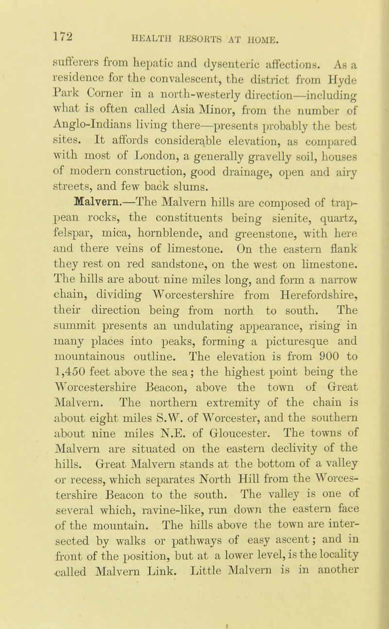 sufferers from hepatic and dysenteric affections. As a residence for the convalescent, the district from Hyde Park Corner in a north-westerly direction—including what is often called Asia Minor, from the number of Anglo-Indians living there—presents probably the best sites. It affords considerable elevation, as compared with most of London, a generally gravelly soil, houses of modern construction, good drainage, open and airy streets, and few back slums. Malvern.—The Malvern hills are composed of trap- pean rocks, the constituents being sienite, quartz, felspar, mica, hornblende, and greenstone, with here and there veins of limestone. On the eastern flank they rest on red sandstone, on the west on limestone. The hills are about nine miles long, and fonn a narrow chain, dividing Worcestershire from Herefordshire, their direction being from north to south. The summit presents an undulating appearance, rising in many places into peaks, forming a picturesque and mountainous outline. The elevation is from 900 to 1,450 feet above the sea; the highest point being the Worcestershire Beacon, above the town of Great Malvern. The northern extremity of the chain is about eight miles S.W. of Worcester, and the southern about nine miles N.E. of G-loucester. The towns of Malvern are situated on the eastern declivity of the hills. Great Malvern stands at the bottom of a valley or recess, which separates North Hill from the Worces- tershire Beacon to the south. The valley is one of several which, ravine-like, run down the eastern face of the mountain. The hills above the town are inter- sected by walks or pathways of easy ascent; and in front of the position, but at a lower level, is the locality ■called Malvern Link. Little Malvern is in another I