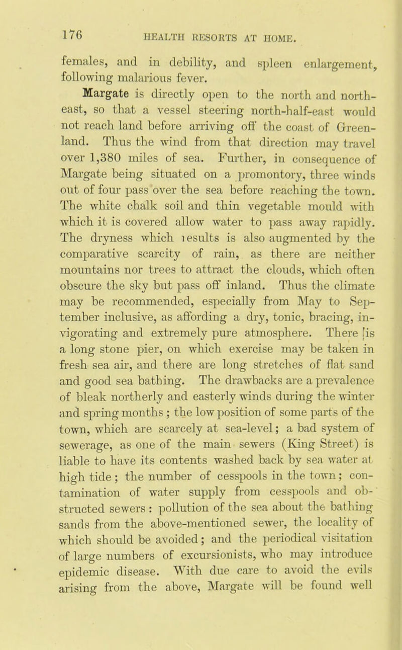 females, and in debility, and spleen enlargement, following malarious fever. Margate is directly open to the north and north- east, so that a vessel steering north-half-east would not reach land before arriving off the coast of Green- land. Thus the wind from that direction may travel over 1,380 miles of sea. Further, in consequence of Margate being situated on a promontory, three winds out of four pass over the sea before reaching the town. The white chalk soil and thin vegetable mould with which it is covered allow water to pass away rapidly. The dryness which 1 esults is also augmented by the comparative scarcity of rain, as there are neither mountains nor trees to attract the clouds, which often obscure the sky but pass off inland. Thus the climate may be recommended, especially from May to Sep- tember inclusive, as affording a dry, tonic, bracing, in- vigorating and extremely pure atmosphere. There [is a long stone pier, on which exercise may be taken in fresh sea air, and there are long stretches of flat sand and good sea bathing. The drawbacks are a prevalence of bleak northerly and easterly winds during the winter and spring months ; the low position of some parts of the town, which are scarcely at sea-level; a bad system of sewerage, as one of the main sewers (King Street) is liable to have its contents washed back by sea water at high tide ; the number of cesspools in the town; con- tamination of water supply from cesspools and ob- structed sewers : pollution of the sea about the bathing sands from the above-mentioned sewer, the locality of which should be avoided; and the periodical visitation of large numbers of excursionists, who may introduce epidemic disease. With due care to avoid the evils arising from the above, Margate will be found well