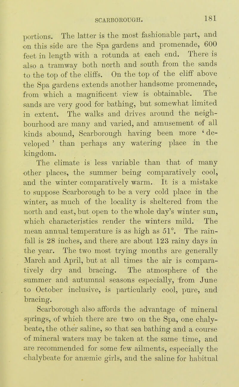 SCARBOROUGH. portions. The latter is the most fashionable part, and on this side are the Spa gardens and promenade, 600 feet in length with a rotunda at each end. There is also a tramway both north and south from the sands to the top of the cliffs. On the top of the cliff above the Spa gardens extends another handsome promenade, from which a magnificent view is obtainable. The sands are very good for bathing, but somewhat limited in extent. The walks and drives around the neigh- bourhood are many and varied, and amusement of all kinds abound, Scarborough having been more £ de- veloped ’ than perhaps any watering place in the kingdom. The climate is less variable than that of many ■other places, the summer being comparatively cool, and the winter comparatively warm. It is a mistake to suppose Scarborough to be a very cold place in the winter, as much of the locality is sheltered from the north and east, but open to the whole day’s winter sun, which characteristics render the winters mild. The mean annual temperature is as high as 51°. The rain- fall is 28 inches, and there are about 123 rainy days in the year. The two most trying months are generally March and April, but at all times the air is compara- tively dry and bracing. The atmosphere of the summer and autumnal seasons especially, from June to October inclusive, is particularly cool, pure, and bracing. Scarborough also affords the advantage of mineral springs, of which there are two on the Spa, one chaly- beate, the other saline, so that sea bathing and a course of mineral waters may be taken at the same time, and ■are recommended for some few ailments, especially the •chalybeate for anaemic girls, and the saline for habitual